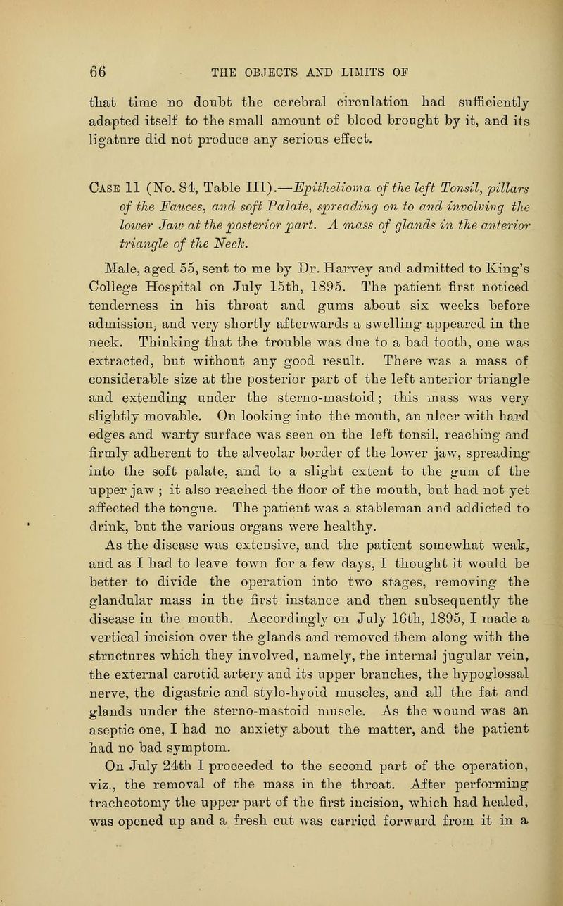 tliat time no doubfc the cerebral circnlation had sufficiently adapted itself to the small amount of blood brought by it, and its ligature did not produce any serious effect. Case 11 (No. 84, Table III).—Epithelioma of the left Tonsil, pillars of the Fauces, and soft Palate, spreading on to and involving the loioer Jaw at the posterior pjart. A mass of glands in the anterior triangle of the Nech. Male, aged 55, sent to me by Dr. Harvey and admitted to King's College Hospital on July 15th, 1895. The patient first noticed tenderness in his throat and gums about six weeks before admission, and very shortly afterwards a swelling appeared in the neck. Thinking that the trouble was due to a bad tooth, one was extracted, but without any good result. There was a mass of considerable size at the posterior part of the left anterior triangle and extending under the sfcerno-mastoid; this mass was very slightly movable. On looking into the mouth, an ulcer with hard edges and warty surface was seen on the left tonsil, reaching and firmly adherent to the alveolar border of the lower jaw, spreading^ into the soft palate, and to a slight extent to the gum of the upper jaw ; it also reached the floor of the mouth, but had not yet affected the tongue. The patient was a stableman and addicted to drink, but the various organs were healthy. As the disease was extensive, and the patient somewhat weak, and as I had to leave town for a few days, I thought it would be better to divide the operation into two stages, removing the glandular mass in the first instance and then subsequently the disease in the mouth. Accordingly on July 16th, 1895, I made a vertical incision over the glands and removed them along with the structures which they involved, namely, the internal jugular vein, the external carotid artery and its ujDper branches, the hypoglossal nerve, the digastric and stylo-hj^oid muscles, and all the fat and glands under the sterno-mastoid muscle. As the wound was an aseptic one, I had no anxiety about the matter, and the patient had no bad symptom. On July 24th I proceeded to the second part of the operation, viz., the removal of the mass in the throat. After performing tracheotomy the upper part of the first incision, which had healed, was opened up and a fresh cut was carried forward from it in a