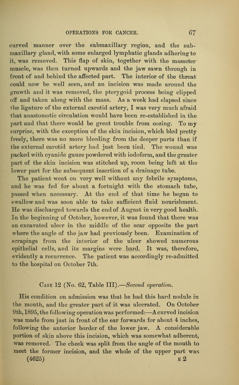 curved manner over the submaxillary region, and the sub- maxillary gland, with some enlarged lymphatic glands adhering; to it, was removed. This flap of skin, together with the masseter muscle, was then turned upwards and the jaw sawn through in front of and behind the affected part. The interior of the throat could now be well seen, and an incision was made around the growth and it was removed, the pterygoid process being clipped off and taken along with the mass. As a week had elapsed since the ligature of the external carotid artery, I was very much afraid that anastomotic circulation, would have been re-established in the part and that there would be great trouble from oozing. To my surprise, with the exception of the skin incision, which bled pretty freely, there was no more bleeding from the deeper parts than, if the external carotid artery had just been tied. The wound was packed with cyanide gauze powdered with iodoform, and the greater part of the skin incision was stitched up, room being left at the lower part for the subsequent insertion of a drainage tube. The patient went on very well without any febrile symptoms, and he was fed for about a fortnight with the stomach tube, passed when necessary. At the end of that time he began to swallow and was soon able to take sufi&cient fluid nourishment. He was discharged towards the end of August in very good health. In the beginning of October, however, it was found that there was an excavated ulcer in the middle of the scar opposite the part where the angle of the jaw had previously been. Examination of scrapings from the interior of the ulcer showed numerous epithelial cells, and its margins were hard. It was, therefore, evidently a recurrence. The patient was accordingly re-admitted to the hospital on October 7th. Case 12 (l^o. 62, Table III).—Second operation. His condition on admission was that he had this hard nodule in the mouth, and the greater part of it was ulcerated. On October 9th, 1895, the following operation was performed:—A curved incision was made from just in front of the ear forwards for about 4 inches, following the anterior border of the lower jaw. A considerable portion of skin above this incision, which was somewhat adherent, was removed. The cheek was split from the angle of the mouth to meet the former incision, and the whole of the upper part was (4625) e2