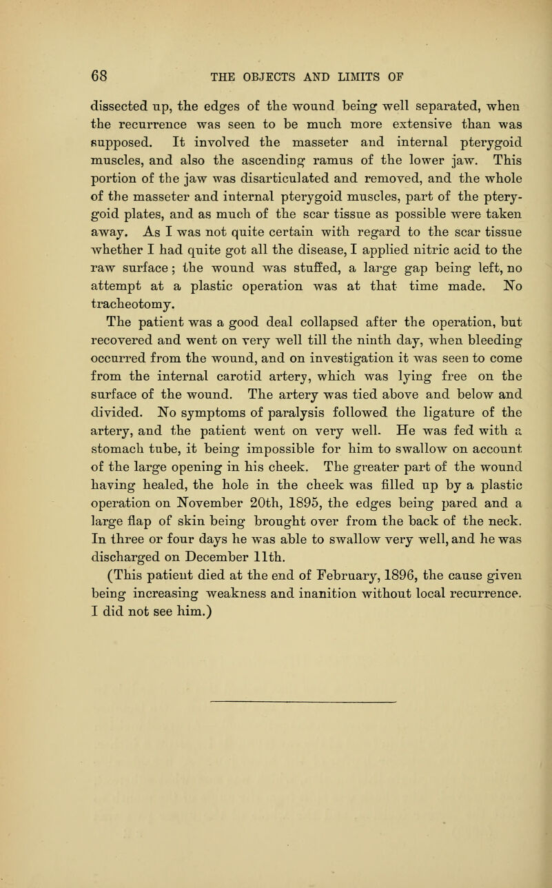dissected up, the edges of tlie wound being well separated, when the recurrence was seen to be much more extensive than was supposed. It involved the masseter and internal pterygoid muscles, and also the ascending ramus of the lower jaw. This portion of the jaw was disarticulated and removed, and the whole of the masseter and internal pterygoid muscles, part of the ptery- goid plates, and as much of the scar tissue as possible were taken away. As I was not quite certain with regard to the scar tissue whether I had quite got all the disease, I applied nitric acid to the raw surface; the wound was stuffed, a large gap being left, no attempt at a plastic operation was at that time made. No tracheotomy. The patient was a good deal collapsed after the operation, but recovered and went on very well till the ninth day, when bleeding occurred from the wound, and on investigation it was seen to come from the internal carotid artery, which was lying free on the surface of the wound. The artery was tied above and below and divided. No symptoms of paralysis followed the ligature of the artery, and the patient went on very well. He was fed with a stomach tube, it being impossible for him to swallow on account of the large opening in his cheek. The greater part of the wound having healed, the hole in the cheek was filled up by a plastic operation on November 20th, 1895, the edges being pared and a large flap of skin being brought over from the back of the neck. In three or four days he was able to swallow very well, and he was discharged on December 11th. (This patient died at the end of February, 1896, the cause given being increasing weakness and inanition without local recurrence. I did not see him.)