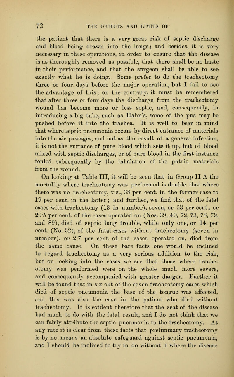 the patient that there is a very great risk of septic discharge and blood being drawn into the lungs; and besides, it is very necessary in these operations, in order to ensure that the disease is as thoroughly removed as possible, that there shall be no haste in their performance, and that the surgeon shall be able to see exactly what he is doing. Some prefer to do the tracheotomy three or four days before the major operation, but I fail to see the advantage of this; on the contrary, it must be remembered that after three or four days the discharge from the tracheotomy wonnd has become more or less septic, and, consequently, in introducing a big tube, such as Hahn's, some of the pus may be pushed before it into the trachea. It is well to bear in mind that where septic pneumonia occurs by direct entrance of materials into the air passages, and not as the result of a general infection, it is not the entrance of pure blood which sets it up, but of blood mixed with septic discharges, or of pure blood in the first instance fouled subsequently by the inhalation of the putrid materials from the wound. On looking at Table III, it will be seen that in Group II A the mortality where tracheotomy was performed is double that where there was no tracheotomy, viz., 38 per cent, in the former case to 19 per cent, in the latter; and further, we find that of the fatal cases with tracheotomy (13 in number), seven, or 53 per cent., or 20-5 per cent, of the cases operated on (ISTos. 39, 40, 72, 73, 78, 79, and 89), died of septic lung trouble, while only one, or 14 per cent. (No. 52), of the fatal cases without tracheotomy (seven in number), or 2'7 per cent, of the cases operated on, died from the same cause. On these bare facts one would be inclined to regard tracheotomy as a very serious addition to the risk, but on looking into the cases we see that those where trache- otomy was performed were on the whole much more severe, and consequently accompanied with greater danger. Further it will be found that in six out of the seven tracheotomy cases which died of septic pneumonia the base of the tongue was affected, and this w^as also the case in the patient who died without tracheotomy. It is evident therefore that the seat of the disease had much to do with the fatal result, and I do not think that we can fairly attribute the septic pneumonia to the tracheotomy. At any rate it is clear from these facts that preliminary tracheotomy is by no means an absolute safeguard against septic pneumonia, and I should be inclined to try to do without it where the disease