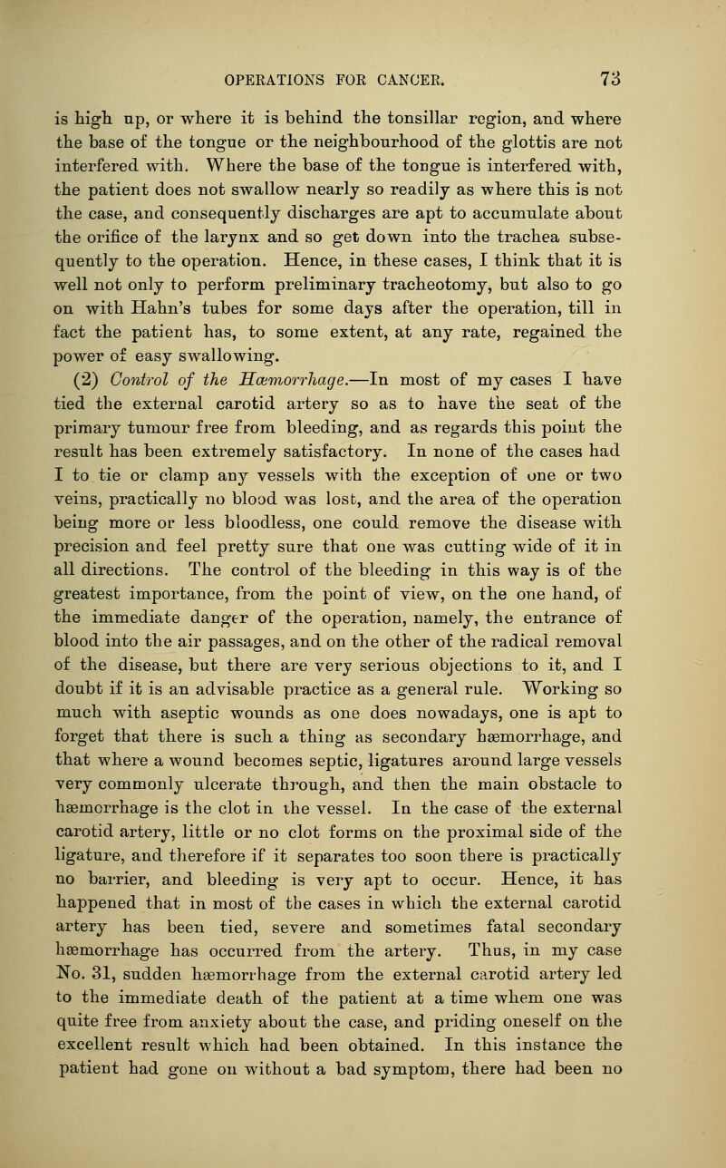 is higli np, or where it is behind the tonsillar region, and where the base of the tongue or the neighbourhood of the glottis are not interfered with. Where the base of the tongue is interfered with, the patient does not swallow nearly so readily as where this is not the case, and consequently discharges are apt to accumulate about the orifice of the larynx and so get down into the trachea subse- quently to the operation. Hence, in these cases, I think that it is well not only to perform preliminary tracheotomy, but also to go on with Hahn's tubes for some days after the operation, till in fact the patient has, to some extent, at any rate, regained the power of easy swallowing. (2) Control of the Ecemorrhage.—In most of my cases I have tied the external carotid artery so as to have the seat of the primary tumour free from bleeding, and as regards this point the result has been extremely satisfactory. In none of the cases had I to tie or clamp any vessels with the exception of one or two veins, practically no blood was lost, and the area of the operation being more or less bloodless, one could remove the disease with precision and feel pretty sure that one was cutting wide of it in all directions. The control of the bleeding in this way is of the greatest importance, from the point of view, on the one hand, of the immediate danger of the operation, namely, the entrance of blood into the air passages, and on the other of the radical removal of the disease, but there are very serious objections to it, and I doubt if it is an advisable practice as a general rule. Working so much with aseptic wounds as one does nowadays, one is apt to forget that there is such a thing as secondary haemorrhage, and that where a wound becomes septic, ligatures around large vessels very commonly ulcerate through, and then the main obstacle to haemorrhage is the clot in the vessel. In the case of the external carotid artery, little or no clot forms on the proximal side of the ligature, and therefore if it separates too soon there is practically no barrier, and bleeding is very apt to occur. Hence, it has happened that in most of the cases in which the external carotid artery has been tied, severe and sometimes fatal secondary haemorrhage has occurred from the artery. Thus, in my case No. 31, sudden hasmorrhage from the external carotid artery led to the immediate death of the patient at a time whem one was quite free from anxiety about the case, and priding oneself on the excellent result which had been obtained. In this instance the patient had gone on without a bad symptom, there had been no