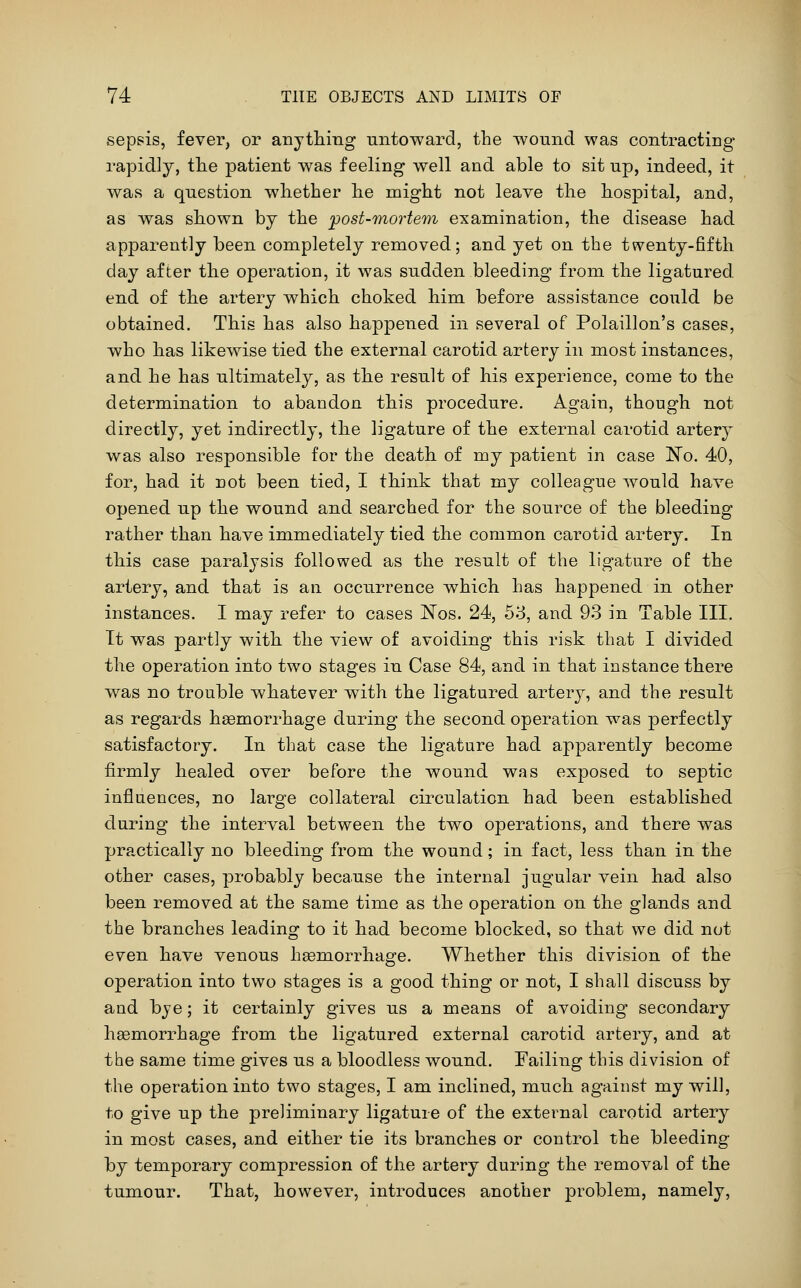 sepsis, fever, or anything untoward, the Tvouncl was contracting rapidly, tlie patient was feeling well and able to sit up, indeed, it was a question wliether lie might not leave the hospital, and, as was shown by the post-mortem examination, the disease had apparently been completely removed; and yet on the twenty-fifth day after the operation, it was sudden bleeding from the ligatured end of the artery which choked him before assistance could be obtained. This has also happened in several of Polaillon's cases, who has likewise tied the external carotid artery in most instances, and he has ultimately, as the result of his experience, come to the determination to abandon this procedure. Again, though not directly, yet indirectly, the ligature of the external carotid artery was also responsible for the death of my patient in case No. 40, for, had it not been tied, I think that my colleague would have opened up the wound and searched for the source of the bleeding rather than have immediately tied the common carotid artery. In this case paralysis followed as the result of the ligature of the artery, and that is an occurrence which has happened in other instances. I may refer to cases I^os. 24, 53, and 93 in Table III. It was partly with the view of avoiding this risk that I divided the operation into two stages in Case 84, and in that instance there was no trouble whatever with the ligatured artery, and the result as regards haemorrhage during the second operation was perfectly satisfactory. In that case the ligature had apparently become firmly healed over before the wound was exposed to septic influences, no large collateral circulation had been established during the interval between the two operations, and there was practically no bleeding from the wound; in fact, less than in the other cases, probably because the internal jugular vein had also been removed at the same time as the operation on the glands and the branches leading to it had become blocked, so that we did not even have venous haemorrhage. Whether this division of the operation into two stages is a good thing or not, I shall discuss by and bye; it certainly gives us a means of avoiding secondary heemorrhage from the ligatured external carotid artery, and at the same time gives us a bloodless wound. Failing this division of the operation into two stages, I am inclined, much against my will, to give up the preliminary ligature of the external carotid artery in most cases, and either tie its branches or control the bleeding by temporary compression of the artery during the removal of the tumour. That, however, introduces another problem, namely.