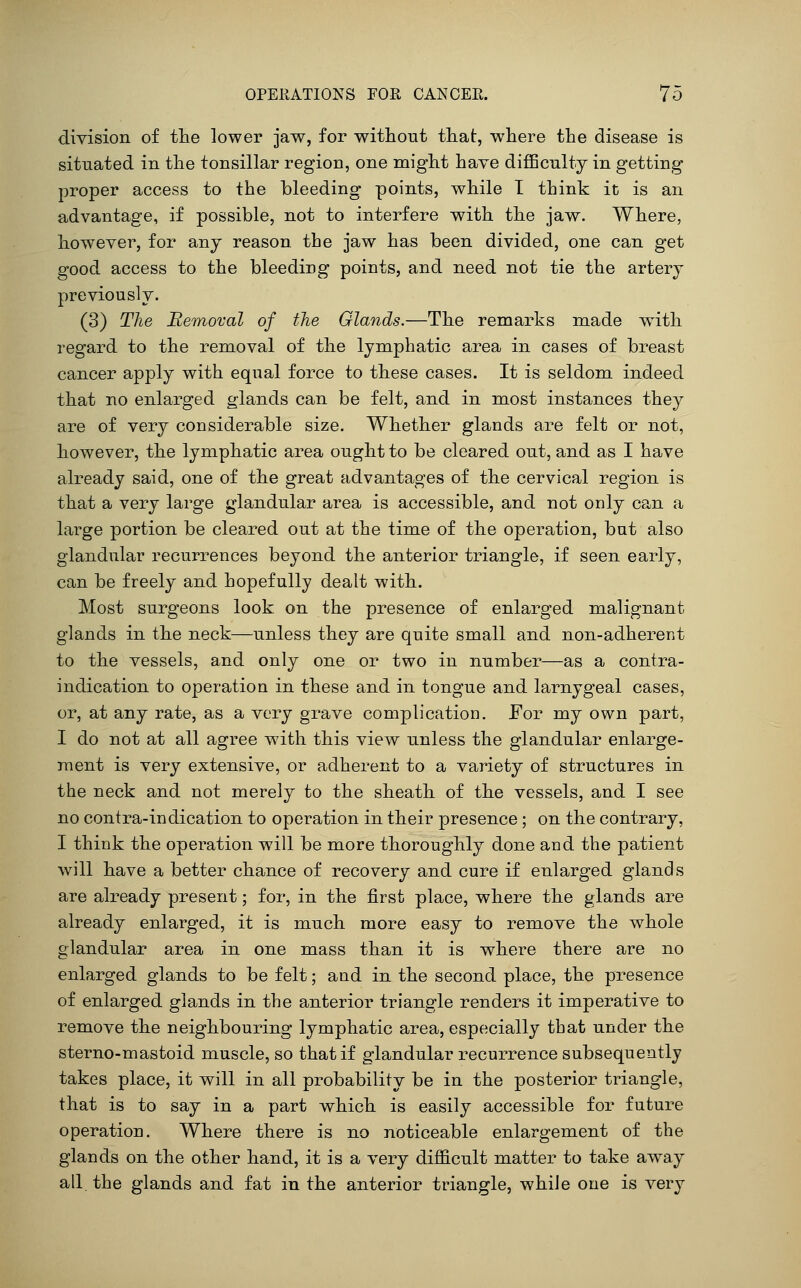 division of tlie lower jaw, for without that, where the disease is situated in the tonsillar region, one might have difficulty in getting proper access to the bleeding points, while T think it is an advantage, if possible, not to interfere with the jaw. Where, however, for any reason the jaw has been divided, one can get good access to the bleeding points, and need not tie the artery previously. (3) The Removal of the Glands.—The remarks made with regard to the removal of the lymphatic area in cases of breast cancer apply with equal force to these cases. It is seldom indeed that no enlarged glands can be felt, and in most instances they are of very considerable size. Whether glands are felt or not, however, the lymphatic area ought to be cleared out, and as I have already said, one of the great advantages of the cervical region is that a very large glandular area is accessible, and not only can a large portion be cleared out at the time of the operation, but also glandular recurrences beyond the anterior triangle, if seen early, can be freely and hopefully dealt with. Most surgeons look, on the presence of enlarged malignant glands in the neck—unless they are quite small and non-adherent to the vessels, and only one or two in number—as a contra- indication to operation in these and in tongue and larnygeal cases, or, at any rate, as a very grave complication. For my own part, I do not at all agree with this view unless the glandular enlarge- ment is very extensive, or adherent to a variety of structures in the neck and not merely to the sheath of the vessels, and I see no contra-indication to operation in their presence ; on the contrary, I think the operation will be more thoroughly done and the patient will have a better chance of recovery and cure if enlarged glands are already present; for, in the first place, where the glands are already enlarged, it is much more easy to remove the whole glandular area in one mass than it is where there are no enlarged glands to be felt; and in the second place, the presence of enlarged glands in the anterior triangle renders it imperative to remove the neighbouring lymphatic area, especially that under the sterno-mastoid muscle, so that if glandular recurrence subsequently takes place, it will in all probability be in the posterior triangle, that is to say in a part which is easily accessible for future operation. Where there is no noticeable enlargement of the glands on the other hand, it is a very difficult matter to take away all. the glands and fat in the anterior triangle, while one is very