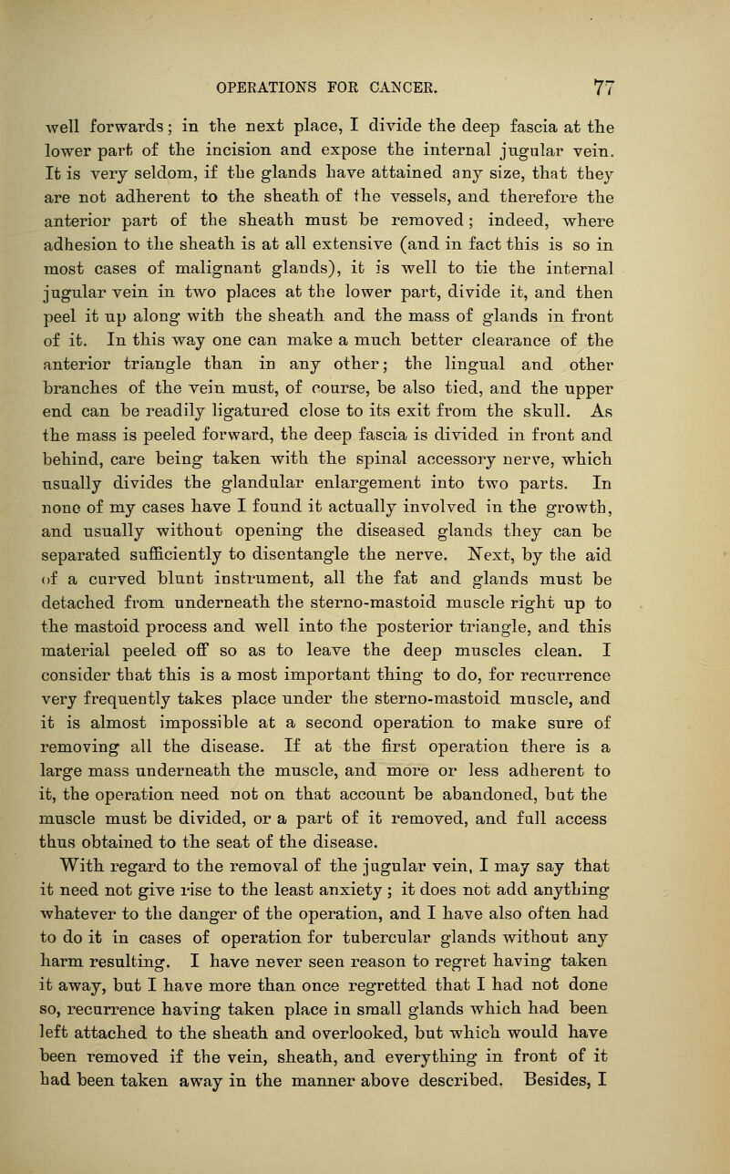 well forwards; in the next place, I divide the deep fascia at the lower parf; of the incision and expose the internal jugular vein. It is very seldom, if the glands have attained any size, that they are not adherent to the sheath of the vessels, and therefore the anterior part of the sheath must be removed; indeed, where adhesion to the sheath is at all extensive (and in fact this is so in most cases of malignant glands), it is well to tie the internal jugular vein in two places at the lower part, divide it, and then peel it up along with the sheath and the mass of glands in front of it. In this way one can make a much better clearance of the anterior triangle than in any other; the lingual and other branches of the vein must, of course, be also tied, and the upper end can be readily ligatured close to its exit from the skull. As the mass is peeled forward, the deep fascia is divided in front and behind, care being taken with the spinal accessory nerve, which usually divides the glandular enlargement into two parts. In none of my cases have I found it actually involved in the growth, and usually without opening the diseased glands they can be separated sufl&ciently to disentangle the nerve. ISText, by the aid of a curved blunt instrument, all the fat and glands must be detached from underneath the sterno-mastoid muscle right up to the mastoid process and well into the posterior triangle, and this material peeled off so as to leave the deep muscles clean. I consider that this is a most important thing to do, for recurrence very frequently takes place under the sterno-mastoid muscle, and it is almost impossible at a second operation to make sure of removing all the disease. If at the first operation there is a large mass underneath the muscle, and more or less adherent to it, the operation need not on that account be abandoned, but the muscle must be divided, or a part of it removed, and full access thus obtained to the seat of the disease. With regard to the removal of the jugular vein, I may say that it need not give rise to the least anxiety ; it does not add anything whatever to the danger of the operation, and I have also often had to do it in cases of operation for tubercular glands without any harm resulting. I have never seen reason to regret having taken it away, but I have more than once regretted that I had not done so, recurrence having taken place in small glands which had been left attached to the sheath and overlooked, but which would have been removed if the vein, sheath, and everything in front of it had been taken away in the manner above described. Besides, I