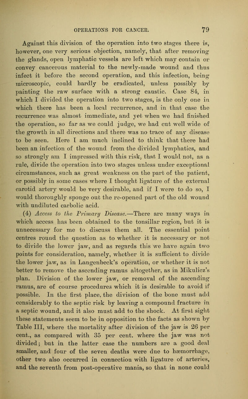 Against this division of the operation into two stages there is, however, one very serious objection, namely, that after removing the glands, open lymphatic vessels are left which may contain or convey cancerous material to the newly-made wound and thus infect it before the second operation, and this infection, being microscopic, could hardly be eradicated, unless possibly by painting the raw surface with a strong caustic. Case 84, in which I divided the operation into two stages, is the only one in which there has been a local recurrence, and in that case the recurrence was almost immediate, and yet when we had finished the operation, so far as we could j udge, we had cut well wide of the growth in all directions and there was no trace of any disease to be seen. Here T am much inclined to think that there had been an infection of the wound from the divided lymphatics, and so strongly am I impressed with this risk, tha.t I w^ould not, as a rale, divide the operation into two stages unless under exceptional circumstances, such as great weakness on the part of the patient, or possibly in some cases where I thought ligature of the external carotid artery would be very desirable, and if I were to do so, I would thoroughly sponge out the re-opened part of the old wound with undiluted carbolic acid. (4) Access to the Frimary Disease.—There are many ways in which access has been obtained to the tonsillar region, but it is unnecessary for me to discuss them all. The essential point centres round the question as to whether it is necessary or not to divide the lower jaw, and as regards this we have again two points for consideration, namely, whether it is sufficient to divide the lower jaw, as in Langenbeck's operation, or whether it is not better to remove the ascending ramus altogether, as in Mikulicz's plan. Division of the lower jaw, or removal of the ascending ramus, are of course procedures which it is desirable to avoid if possible. In the first place, the division of the bone must add considerably to the septic risk by leaving a compound fracture in a septic wound, and it also must add to the shock. At first sight these statements seem to be in opposition to the facts as shown by Table III, where the mortality after division of the jaw is 26 per cent., as compared with 35 per cent, where the jaw was not divided; but in the latter case the numbers are a good deal smaller, and four of the seven deaths were due to heemorrhage, other two also occurred in connection with ligature of arteries, and the seventh from post-operative mania, so that in none could