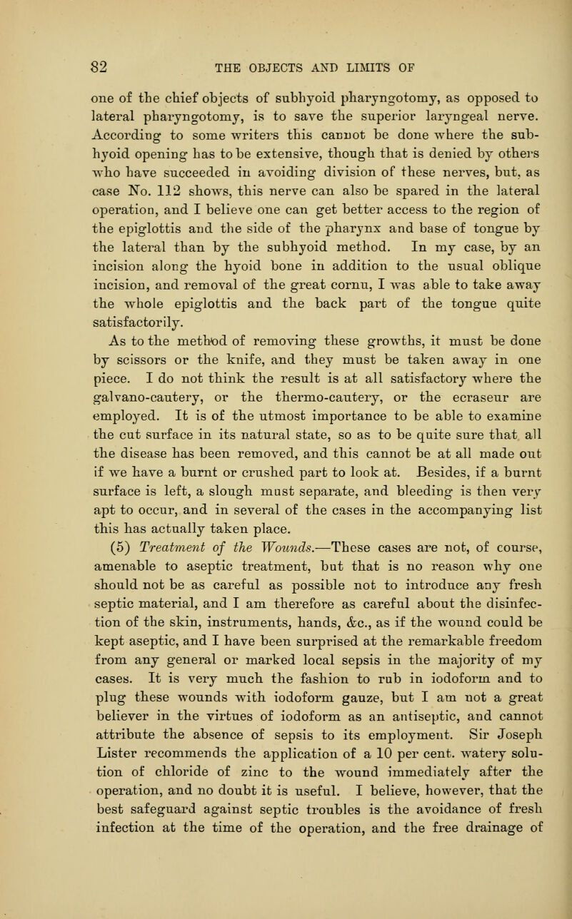 one of the chief objects of subhyoid pharjngotomy, as opposed to lateral pharyngotomj, is to save the superior laryngeal nerve. According to some writers this cannot be done where the sub- hyoid opening has to be extensive, though that is denied by others who have succeeded in avoiding division of these nerves, but, as case No. 112 shows, this nerve can also be spared in the lateral operation, and I believe one can get better access to the region of the epiglottis and the side of the pharynx and base of tongue by the lateral than by the subhyoid method. In my case, by an incision along the hyoid bone in addition to the usual oblique incision, and removal of the great cornu, I was able to take away the whole epiglottis and the back part of the tongue quite satisfactorily. As to the method of removing these growths, it must be done by scissors or the knife, and they must be taken away in one piece. I do not think the result is at all satisfactory where the galvano-cautery, or the thermo-cautery, or the ecraseur are employed. It is of the utmost importance to be able to examine the cut surface in its natural state, so as to be quite sure that all the disease has been removed, and this cannot be at all made out if we have a burnt or crushed part to look at. Besides, if a burnt surface is left, a slough mast separate, and bleeding is then very apt to occur, and in several of the cases in the accompanying list this has actually taken place. (5) Treatment of the Wounds.—These cases are not, of course, amenable to aseptic treatment, but that is no reason why one should not be as careful as possible not to introduce any fresh septic material, and I am therefore as careful about the disinfec- tion of the skin, instruments, hands, &c., as if the wound could be kept aseptic, and I have been surprised at the remarkable freedom from any general or marked local sepsis in the majority of my cases. It is very much the fashion to rub in iodoform and to plug these wounds with iodoform gauze, but I am not a great believer in the virtues of iodoform as an antiseptic, and cannot attribute the absence of sepsis to its employment. Sir Joseph Lister recommends the application of a 10 per cent, watery solu- tion of chloride of zinc to the wound immediately after the operation, and no doubt it is useful. I believe, however, that the best safeguard against septic troubles is the avoidance of fresh infection at the time of the operation, and the free drainage of