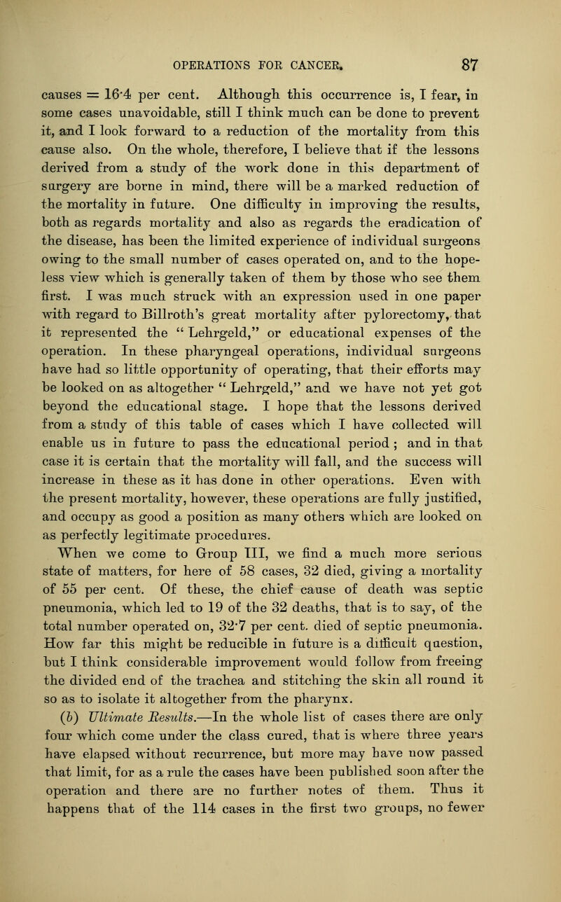 causes = 16*4 per cent. Althongli this occurrence is, I fear, in some cases unavoidable, still I think much can be done to prevent it, and I look forward to a reduction of the mortality from this cause also. On the whole, therefore, I believe that if the lessons derived from a study of the work done in this department of sargery are borne in mind, there will be a marked reduction of the mortality in future. One difficulty in improving the results, both as regards mortality and also as regards the eradication of the disease, has been the limited experience of individual surgeons owing to the small number of cases operated on, and to the hope- less view which is generally taken of them by those who see them first. I was much struck with an expression used in one paper with regard to Billroth's great mortality after pylorectomy, that it represented the  Lehrgeld, or educational expenses of the operation. In these pharyngeal operations, individual sargeons have had so little opportunity of operating, that their efforts may be looked on as altogether  Lehrgeld, and we have not yet got beyond the educational stage. I hope that the lessons derived from a study of this table of cases which I have collected will enable us in future to pass the educational period ; and in that case it is certain that the mortality will fall, and the success will increase in these as it has done in other operations. Even with the present mortality, however, these operations are fully justified, and occupy as good a position as many others which are looked on as perfectly legitimate procedures. When we come to Grroup Til, we find a much more serious state of matters, for here of 58 cases, 32 died, giving a mortality of 55 per cent. Of these, the chief cause of death was septic pneumonia, which led to 19 of the 32 deaths, that is to say, of the total number operated on, 32*7 per cent, died of septic pneumonia. How far this might be reducible in future is a ditficult question, but I think considerable improvement would follow from freeing the divided end of the trachea and stitching the skin all round it so as to isolate it altogether from the pharynx. (h) Ultimate BesuUs.—In the whole list of cases there are only four which come under the class cured, that is where three years have elapsed without recurrence, but more may have now passed that limit, for as a rule the cases have been published soon after the operation and there are no further notes of them. Thus it happens that of the 114 cases in the first two groups, no fewer