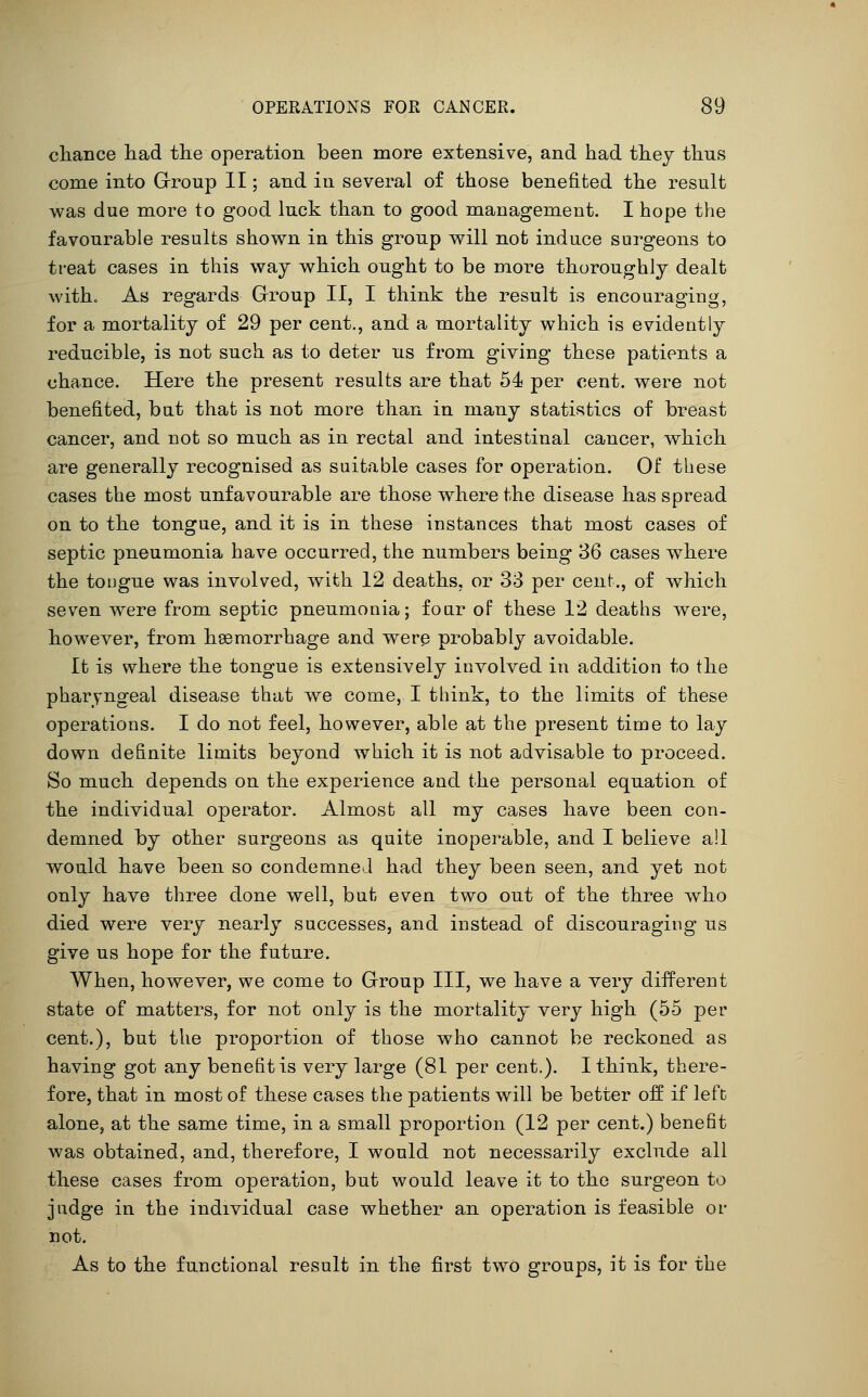 chance liad tlie operation been more extensive, and had they thus come into Grroup II; and iu several of those benefited the result was due more to good luck than to good management. I hope the favourable results shown in this group will not induce surgeons to treat cases in this way which ought to be more thoroughly dealt witho As regards Grroup II, I think the result is encouraging, for a mortality of 29 per cent., and a mortality which is evidently reducible, is not such as to deter us from giving these patients a chance. Here the present results are that 54 per cent, were not benefited, but that is not more than in many statistics of breast cancer, and not so much as in rectal and intestinal cancer, which are generally recognised as suitable cases for operation. Of these cases the most unfavourable are those where the disease has spread on to the tongue, and it is in these instances that most cases of septic pneumonia have occurred, the numbers being 36 cases where the tongue was involved, with 12 deaths, or 38 per cent., of which seven were from septic pneumonia; four of these 12 deaths were, however, from hsemorrhage and were probably avoidable. It is where the tongue is extensively involved in addition to the pharyngeal disease that we come, I think, to the limits of these operations. I do not feel, however, able at the present time to lay down definite limits beyond which it is not advisable to proceed. So much depends on the experience and the personal equation of the individual operator. Almost all my cases have been con- demned by other surgeons as quite inoperable, and I believe all would have been so condemned had they been seen, and yet not only have three done well, but even two out of the three who died were very nearly successes, and instead of discouraging us give us hope for the future. When, however, we come to Group III, we have a very different state of matters, for not only is the mortality very high (55 per cent.), but the proportion of those who cannot be reckoned as having got any benefit is very large (81 per cent.). I think, there- fore, that in most of these cases the patients will be better off if left alone, at the same time, in a small proportion (12 per cent.) benefit was obtained, and, therefore, I would not necessarily exclude all these cases from operation, but would leave it to the surgeon to judge in the individual case whether an operation is feasible or not. As to the functional result in the first tw^o groups, it is for the