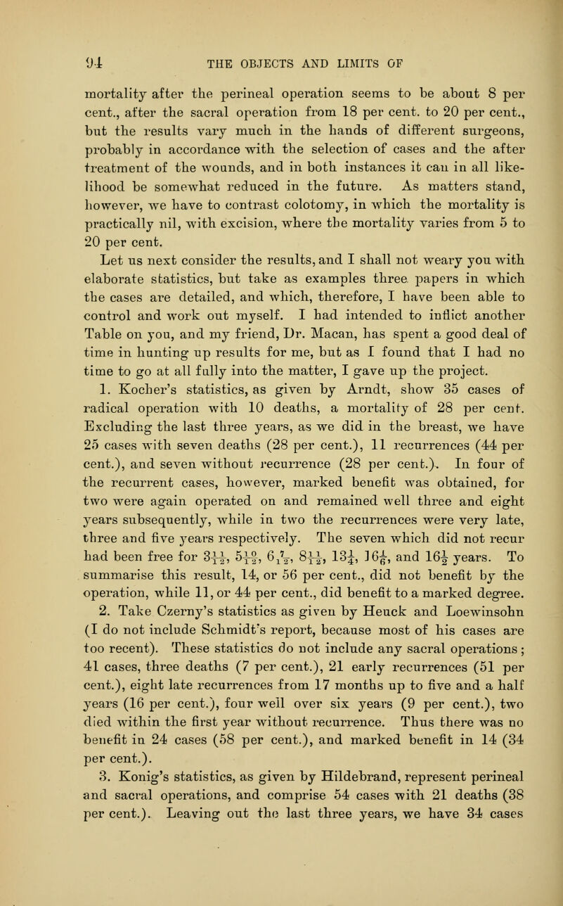 mortality after the perineal operation seems to be about 8 per cent., after the sacral operation from 18 per cent, to 20 per cent., but the results vary much in the hands of different surgeons, probably in accordance with the selection of cases and the after treatment of the wounds, and in both instances it can in all like- lihood be somewhat reduced in the future. As matters stand, however, we have to contrast colotomy, in which the mortality is practically nil, with excision, where the mortality varies from 5 to 20 per cent. Let us next consider the results, and I shall not weary you with elaborate statistics, but take as examples three papers in which the cases are detailed, and which, therefore, I have been able to control and work out myself. I had intended to inflict another Table on you, and my friend, Dr. Macan, has spent a good deal of time in hunting up results for me, but as I found that I had no time to go at all fully into the matter, I gave up the project. 1. Kocher's statistics, as given by Arndt, show 35 cases of radical operation with 10 deaths, a mortality of 28 per cent. Excluding the last three years, as we did in the breast, we have 25 cases with seven deaths (28 per cent.), 11 recurrences (44 per cent.), and seven without recurrence (28 per cent.}. In four of the recurrent cases, however, marked benefit was obtained, for two were again operated on and remained well three and eight years subsequently, while in two the recurrences were very late, three and five years respectively. The seven which did not recur had been free for 3i|-, S^f, 6,V, 8^1, l^i, 36^, and 16^ years. To summarise this result, 14, or 56 per cent., did not benefit by the operation, while 11, or 44 per cent., did benefit to a marked degree. 2. Take Czerny's statistics as given by Heuck and Loew^insohn (I do not include Schmidt's report, because most of his cases are too recent). These statistics do not include any sacral operations; 41 cases, three deaths (7 per cent.), 21 early recurrences (51 per cent.), eight late recurrences from 17 months up to five and a half years (16 per cent.), four well over six years (9 per cent.), two died within the first year without recurrence. Thus there was no benefit in 24 cases (58 per cent.), and marked benefit in 14 (34 per cent.). 3. Konig's statistics, as given by Hildebrand, represent perineal and sacral operations, and comprise 54 cases with 21 deaths (38 per cent.). Leaving out th(3 last three years, we have 34 cases