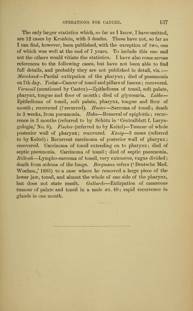 The only larger statistics which, so far as I know, I have omitted, are 12 cases by Kronlein, with 3 deaths. These have not, so far as I can find, however, been published, with the exception of two, one of which was well at the end of 7 years. To include this one and not the others would vitiate the statistics. I have also come across references to the following- cases, but have not been able to find full details, and probably they are not published in detail, viz.:— Marchaud—Partial extirpation of the pharynx; died of pneumonia on 7tli day. Trelat—Cancer of tonsil and pillars of fauces; recovered. Verneuil (mentioned by Castex)—Epithelioma of tonsil, soft palate, pharynx, tong-ae and floor of mouth; died of gl^xosuria. Lahhe— Epithelioma of tonsil, soft palate, pharynx, tongue and floor of mouth ; recovered (? recurred). Hueter—Sarcoma of tonsil; death in 3 weeks, from pneumonia. Hahn—Eemoval of epiglottis ; recur- rence in 3 months (referred to by Schotz in ' Oentralblatt f. Laryn- gologie,' No. 6). Fischer (referred to by Keitel)—Tumour of whole posterior wall of pharynx; recovered. Konig—3 cases (referred to by Keitel) : Recurrent carcinoma of posterior wall of pharynx; recovered. Carcinoma of tonsil extending on to pharynx; died of septic pneumonia. Carcinoma of tonsil; died of septic pneumonia. Billroth—Lympho-sarcoma of tonsil, very extensive, vagus divided; death from oedema of the lungs. Bergmann refers (' Deutsche Med. Wochen.,' 1883) to a case where he removed a large piece of the lower jaw, tonsil, and almost the whole of one side of the pharynx, but does not state result. Gallardo—Extirpation of cancerous tumour of palate and tonsil in a male pet. 40; rapid recurrence in c^lands in one month.