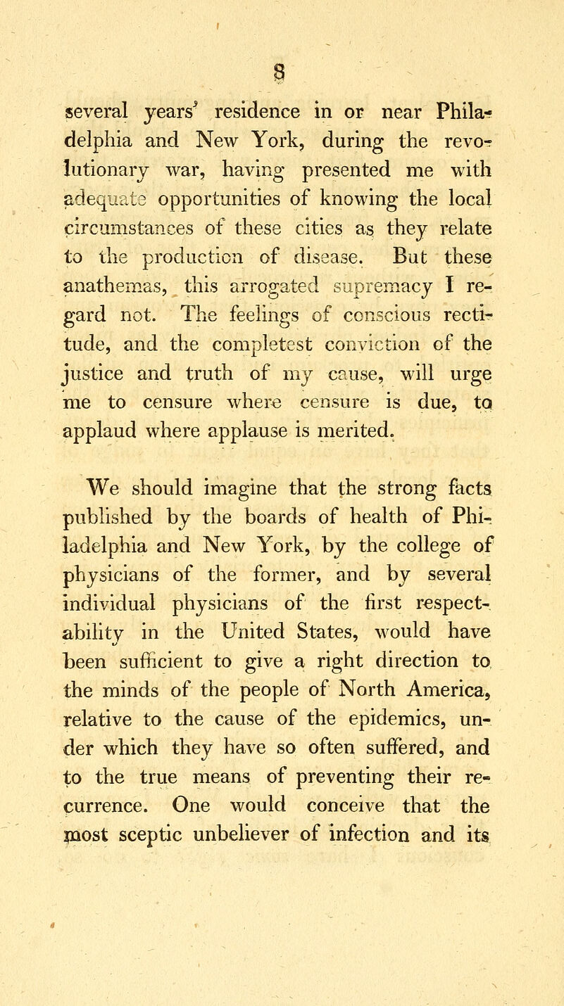 several years5 residence in or near Phila- delphia and New York, during the revo-r lutionarj war, having presented me with adequate opportunities of knowing the local circumstances of these cities as they relate to the production of disease. But these anathemas, this arrogated supremacy I re- gard not. The feelings of conscious recti- tude, and the completest conviction of the justice and truth of my cause, will urge me to censure where censure is due, to. applaud where applause is merited. We should imagine that the strong facts published by the boards of health of Phi- ladelphia and New York, by the college of physicians of the former, and by several individual physicians of the first respect- ability in the United States, would have been sufficient to give a right direction to the minds of the people of North America, relative to the cause of the epidemics, un- der which they have so often suffered, and to the true means of preventing their re- currence. One would conceive that the most sceptic unbeliever of infection and its