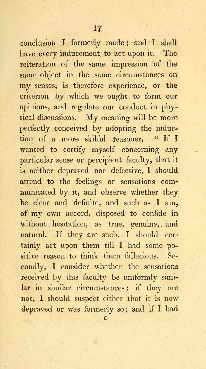 conclusion t formerly made; and I shall have every inducement to act upon it. The reiteration of the same impression of the same object in the same circumstances on my senses, is therefore experience, or the criterion by which we ought to form our opinions, and regulate our conduct in phy- sical discussions. My meaning will be more perfectly conceived by adopting the induc« tion of a more skilful reasoned  If I wanted to certify myself concerning any particular sense or percipient faculty > that it is neither depraved nor defective, I should attend to the feelings or sensations com- municated by it, and observe whether they be clear and definite, and such as I am* of my own accord, disposed to confide in without hesitation, as true, genuine,. and natural. If they are such, I should cer- tainly act upon them till I had some po- sitive reason to think them fallacious. Se- condly, I consider whether the sensations received by this faculty be uniformly simi* lar in similar circumstances; if they are not, I should suspect either that it is now depraved or was formerly so; and if I had c