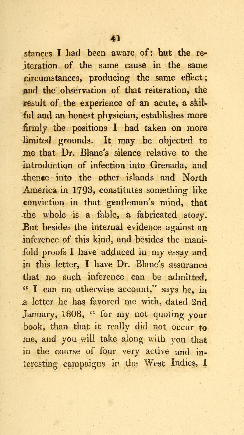 stances I had been aware of: but the re- iteration of the same cause in the same circumstances, producing the same effect; and the observation of that reiteration, the result of the experience of an acute, a skil- ful and an honest physician, establishes more firmly the positions I had taken on more limited grounds* It may be objected to me that Dr. Blane's silence relative to the introduction of infection into Grenada, and thence into the other islands and North America in 1793, constitutes something like conviction in that gentleman's mind, that -the whole is a fable, a fabricated story. But besides the internal evidence against an inference of this kind, and besides the mam> fold proofs I have adduced in my essay and in this letter, I have Dr. Blane's assurance that r*o such inference can be admitted. 46 I can no otherwise account, says he, in & letter he has favored me with, dated 2nd January, 1808, i* for my not quoting vour book, than that it really did not occur to me, and you will take along with you that in the course of four very active and in?- -teresting campaigns in the West Indies, I