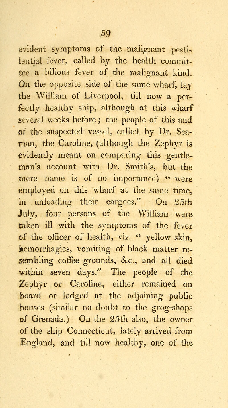 evident symptoms of the malignant pesti- lential fever, called by the health commit- tee a bilious fever of the malignant kind. On the opposite side of the same wharf, lay the William of Liverpool, till now a per- fectly healthy ship, although at this wharf several weeks before; the people of this and of the suspected vessel, called by Dr. Sea- man, the Caroline, (although the Zephyr is evidently meant on comparing this -gentle- man's account with Dr. Smith's, but the mere name is of no importance)  were employed on this wharf at the same time, in unloading their cargoes/' On 25th July, four persons of the William were taken ill with the symptoms of the fever of the officer of health, viz.  yellow skin, kemorrhagies, vomiting of black matter re- sembling coffee grounds, &c, and all died within seven days/' The people of the Zephyr or Caroline, either remained on board or lodged at the adjoining public houses (similar no doubt to the grog-shops of Grenada.) On the 25th also, the owner of the ship Connecticut, lately arrived from England, and till now healthy, one of the