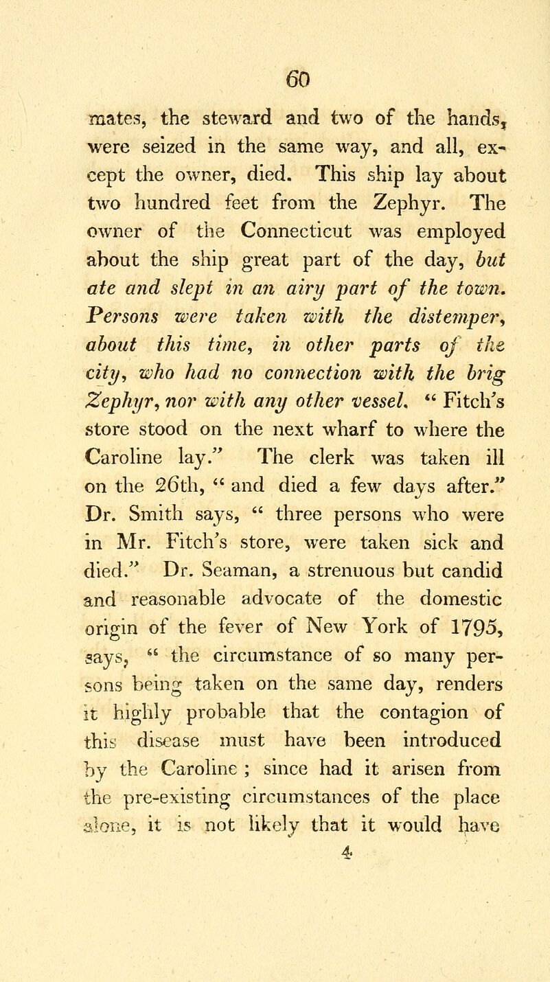 mates, the steward and two of the handsf were seized in the same way, and all, ex- cept the owner, died. This ship lay about two hundred feet from the Zephyr. The owner of the Connecticut was employed about the ship great part of the day, but ate and slept in an airy part of the town. Persons were taken with the distemper, about this time, in other parts of the city, who had no connection with the brig Zephyr, nor with any other vessel*  Fitch's store stood on the next wharf to where the Caroline lay/' The clerk was taken ill on the 26th,  and died a few days after/' Dr. Smith says,  three persons who were in Mr. Fitch's store, were taken sick and died. Dr. Seaman, a strenuous but candid and reasonable advocate of the domestic origin of the fever of New York of 1795, says,  the circumstance of so many per- sons being taken on the same day, renders it highly probable that the contagion of this disease must have been introduced by the Caroline ; since had it arisen from the pre-existing circumstances of the place alone, it is not likely that it would have