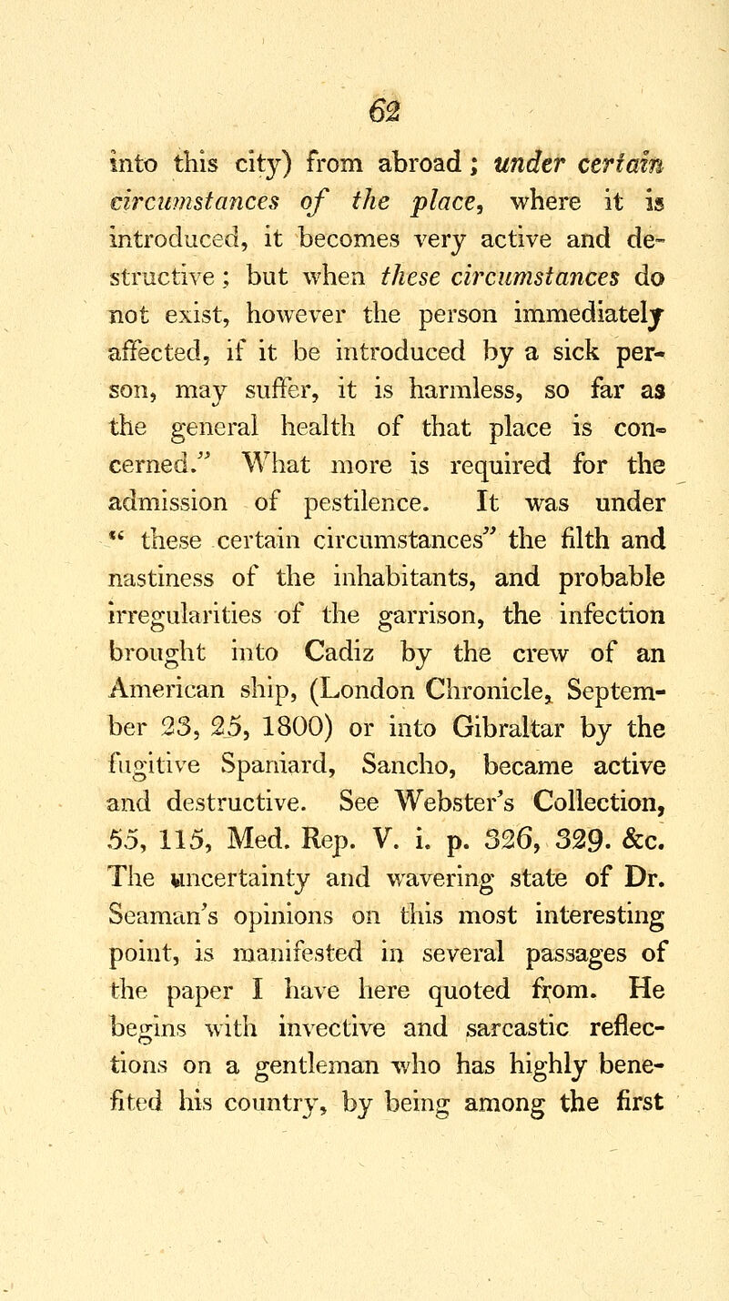 into this city) from abroad; under certain circumstances of the place, where it is introduced, it becomes very active and de- structive ; but when these circumstances do not exist, however the person immediately affected, if it be introduced by a sick per- son, may suffer, it is harmless, so far as the general health of that place is con- cerned. What more is required for the admission of pestilence. It was under %i these certain circumstances the filth and nastiness of the inhabitants, and probable irregularities of the garrison, the infection brought into Cadiz by the crew of an American ship, (London Chronicle* Septem- ber 23, 25, 1800) or into Gibraltar by the fugitive Spaniard, Sancho, became active and destructive. See Webster's Collection, 55, 115, Med. Rep. V. i. p. 326, 329. &c. The uncertainty and wavering state of Dr. Seaman's opinions on this most interesting point, is manifested in several passages of the paper I have here quoted from. He begins with invective and sarcastic reflec- tions on a gentleman who has highly bene- fited his country, by being among the first