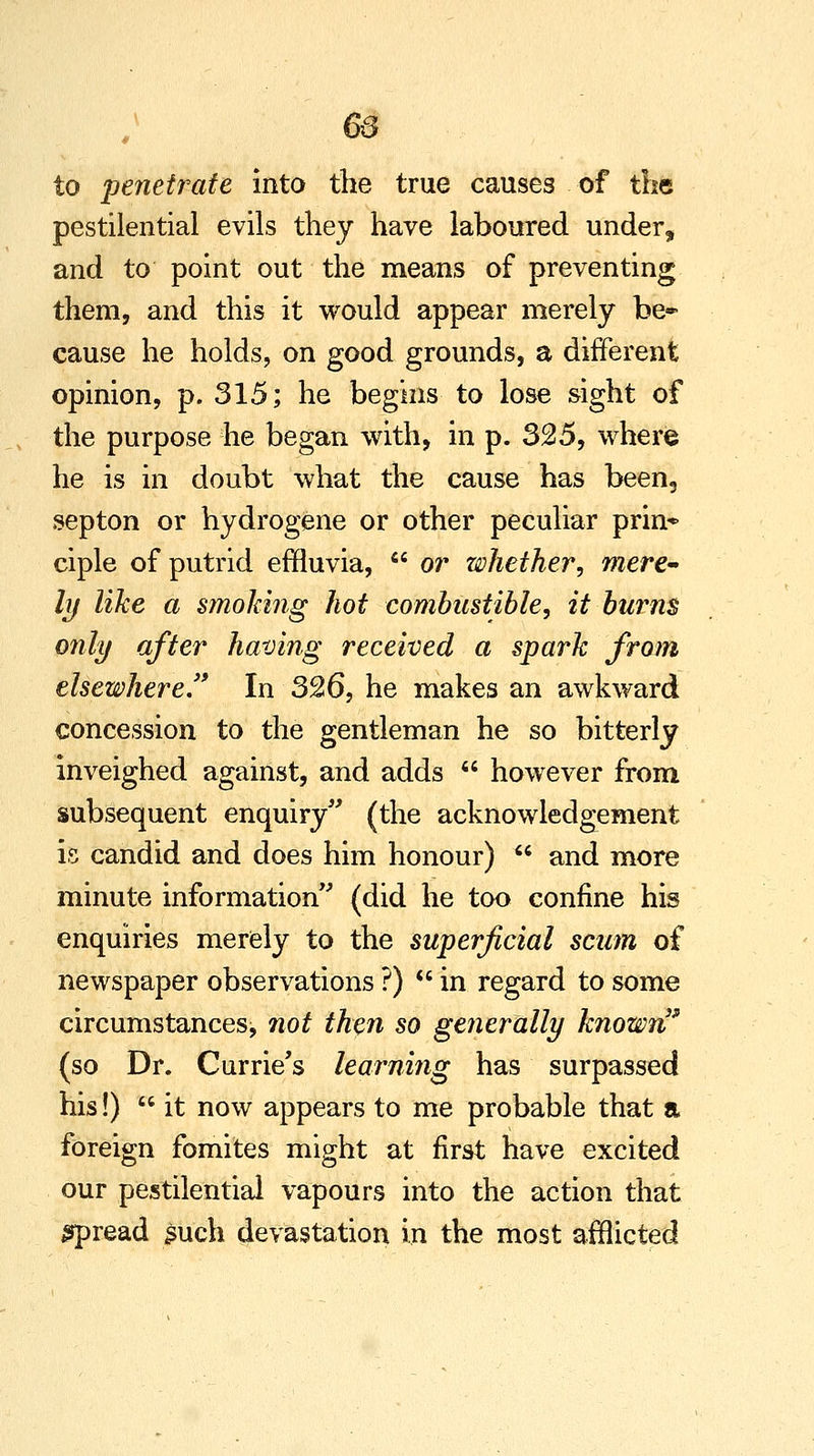 65 to penetrate into the true causes of the pestilential evils they have laboured under, and to point out the means of preventing them, and this it would appear merely be* cause he holds, on good grounds, a different opinion, p. 315; he begins to lose sight of the purpose he began with, in p. 325, where he is in doubt what the cause has been, septon or hydrogene or other peculiar prin* ciple of putrid effluvia,  or whether, mere- ly like a smoking hot combustible, it burns only after having received a spark from elsewhere. In 326, he makes an awkward concession to the gentleman he so bitterly inveighed against, and adds  however from subsequent enquiry (the acknowledgement is candid and does him honour)  and more minute information (did he too confine his enquiries merely to the superficial scum of newspaper observations?) in regard to some circumstances, not then so generally known' (so Dr. Currie's learning has surpassed his!)  it now appears to me probable that a foreign fomites might at first have excited our pestilential vapours into the action that spread such devastation in the most afflicted