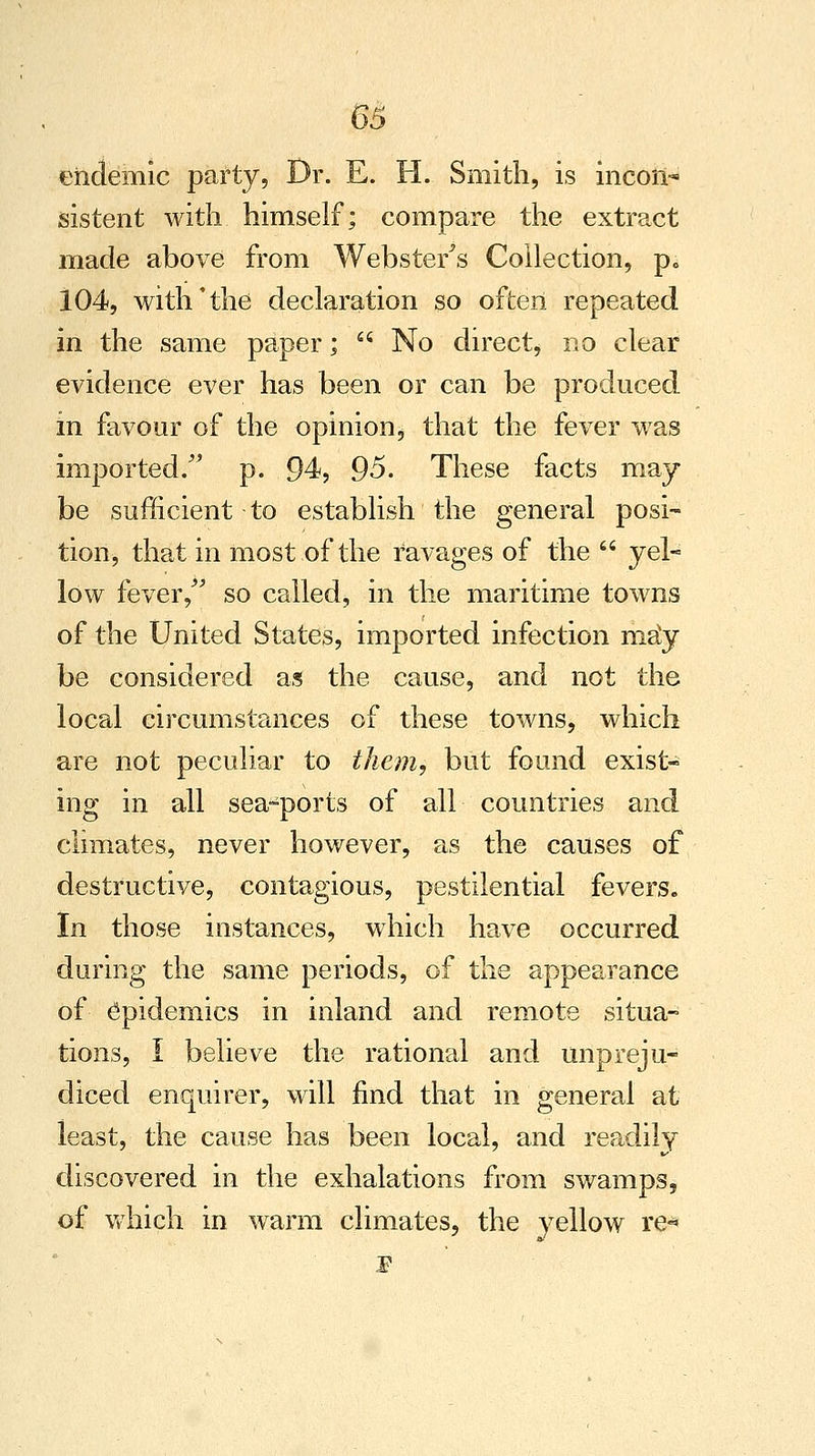 endemic party, Dr. E. H. Smith, is incoii-* sistent with himself; compare the extract made above from Webster's Collection, p„ 104, with'the declaration so often repeated in the same paper;  No direct, no clear evidence ever has been or can be produced in favour of the opinion, that the fever was imported/' p. 94, 95. These facts may be sufficient to establish the general posi- tion, that in most of the ravages of the  yel- low fever, so called, in the maritime towns of the United States, imported infection ma*y be considered as the cause, and not the local circumstances of these towns, which are not peculiar to them, but found exist- ing in all sea-ports of all countries and climates, never however, as the causes of destructive, contagious, pestilential fevers. In those instances, which have occurred during the same periods, of the appearance of epidemics in inland and remote situa- tions, I believe the rational and unpreju- diced enquirer, will find that in general at least, the cause has been local, and readily discovered in the exhalations from swamps, of which in warm climates, the yellow re*