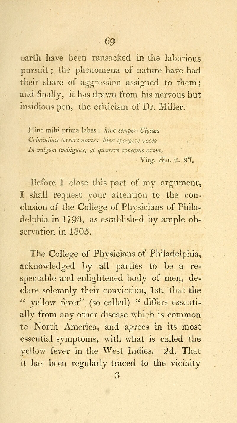 earth have been ransacked in the laborious pursuit; the phenomena of nature have had their share of aggression assigned to them; and finally, it has drawn from his nervous but insidious pen, the criticism of Dr. Miller. Hinc milii prima labes : hinc semper Ulysses Criminibus terrere novis: hinc spargere voces In vulgum ambiguas, el qucerere conscius amia, / Virg. JEn. 2. 97. Before I close this part of my argument, I shall request your attention to the con- clusion of the College of Physicians of Phila- delphia in 1798, as established by ample ob- servation in 1805. The College of Physicians of Philadelphia, acknowledged by all parties to be a re- spectable and enlightened body of men, de- clare solemnly their conviction, 1st. that the ** yellow fever (so called)  differs essenti- ally from any other disease which is common to North America, and agrees in its most essential symptoms, with what is called the yellow fever in the West Indies. 2d. That it has been regularly traced to the vicinity