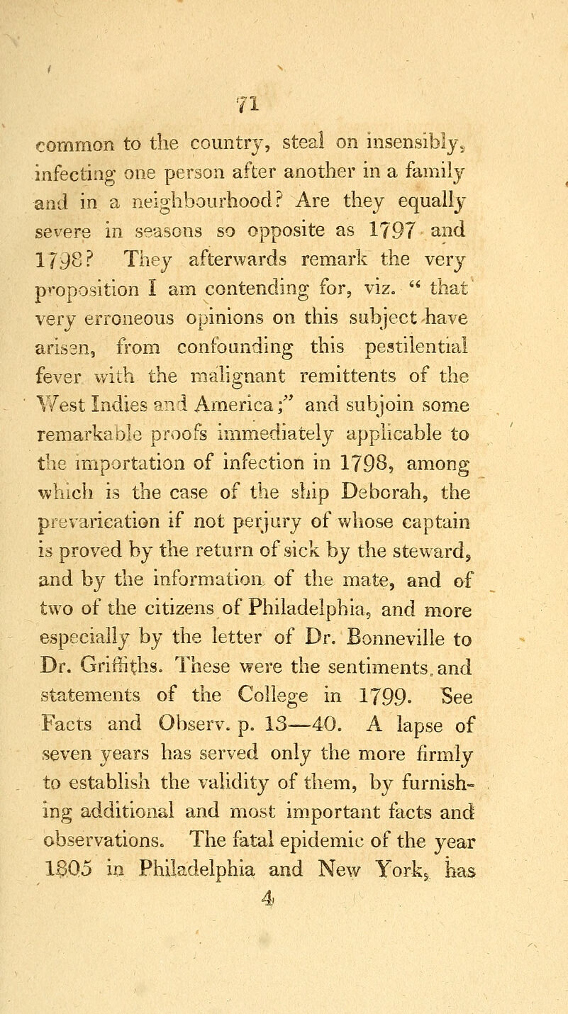 common to the country, steal on insensibly s infecting one person after another in a family and in a neighbourhood? Are they equally severe in seasons so opposite as 1797 and 179S? They afterwards remark the very proposition I am contending for, viz.  that very erroneous opinions on this subject -have arisen, from confounding this pestilential fever with the malignant remittents of the West Indies and America; and subjoin some remarkable proofs immediately applicable to the importation of infection in 1798, among ■which is the case of the ship Deborah, the prevarication if not perjury of whose captain is proved by the return of sick by the steward, and by the informatioa of the mate, and of two of the citizens of Philadelphia, and more especially by the letter of Dr. Bonneville to Dr. Griffiths. These were the sentiments, and statements of the College in 1799- See Facts and Observ. p. 13—40. A lapse of seven years has served only the more firmly to establish the validity of them, by furnish- ing additional and most important facts and observations. The fatal epidemic of the year 13Q5 in Philadelphia and New York* has 4