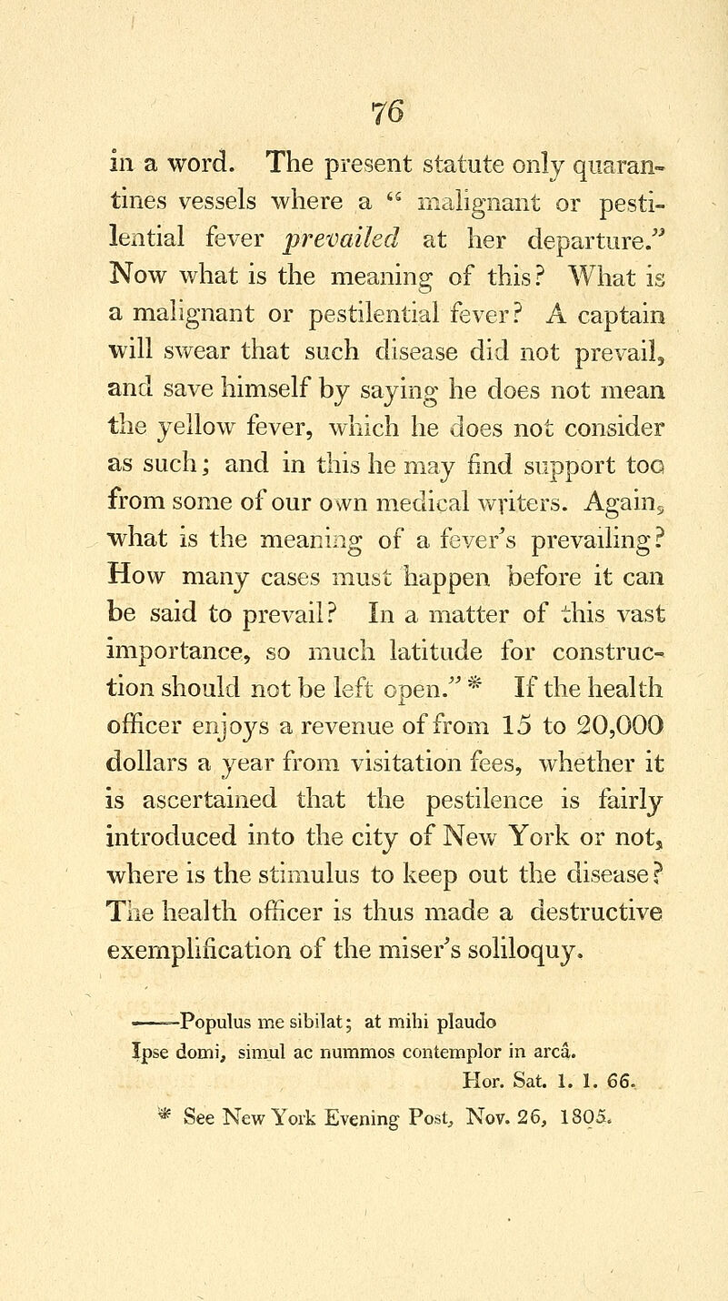 in a word. The present statute only quaran- tines vessels where a  malignant or pesti- lential fever prevailed at her departure. Now what is the meaning of this? What is a malignant or pestilential fever? A captain will swear that such disease did not prevail, and save himself by saying he does not mean the yellow fever, which he does not consider as such; and in this he may find support too from some of our own medical writers. Agains what is the meaning of a fever's prevailing? How many cases must happen before it can be said to prevail? In a matter of this vast importance, so much latitude for construc- tion should not be left open/' * If the health officer enjoys a revenue of from 15 to 20,000 dollars a year from visitation fees, whether it is ascertained that the pestilence is fairly introduced into the city of New York or nots where is the stimulus to keep out the disease ?■ The health officer is thus made a destructive exemplification of the miser's soliloquy. —Populus me sibilat; at mihi plaudo Ipse domi, simul ac nummos contemplor in area. Hor. Sat. 1. 1. 66, * See New York Evening Post, Nov. 26, 1805,