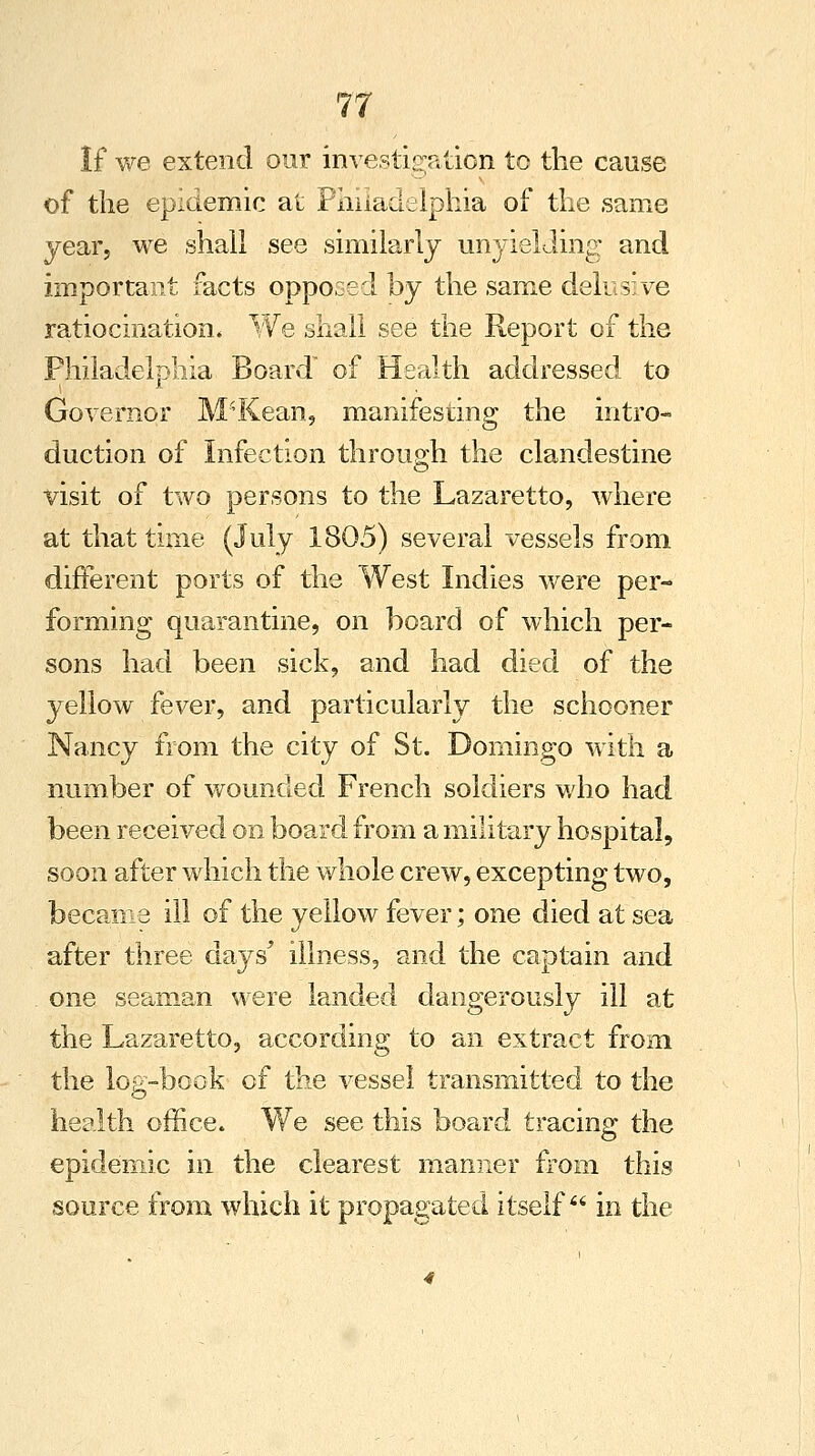 If we extend our investigation to the cause of the epidemic at Philadelphia of the same year, we shall see similarly unyielding and important facts opposed by the same delusive ratiocination* We shall see the Report of the Philadelphia Board of Health addressed to Governor M'Kean, manifesting the intro- duction of Infection through the clandestine visit of two persons to the Lazaretto, where at that time (July 1805) several vessels from different ports of the West Indies were per- forming quarantine, on board of which per- sons had been sick, and had died of the yellow fever, and particularly the schooner Nancy from the city of St. Domingo with a number of wounded French soldiers who had been received on board from a military hospital, soon after which the whole crew, excepting two, became ill of the yellow fever; one died at sea after three days' illness, and the captain and one seaman were landed dangerously ill at the Lazaretto, according to an extract from the log-book of the vessel transmitted to the health office. We see this board tracing the epidemic in the clearest manner from this source from which it propagated itself in the