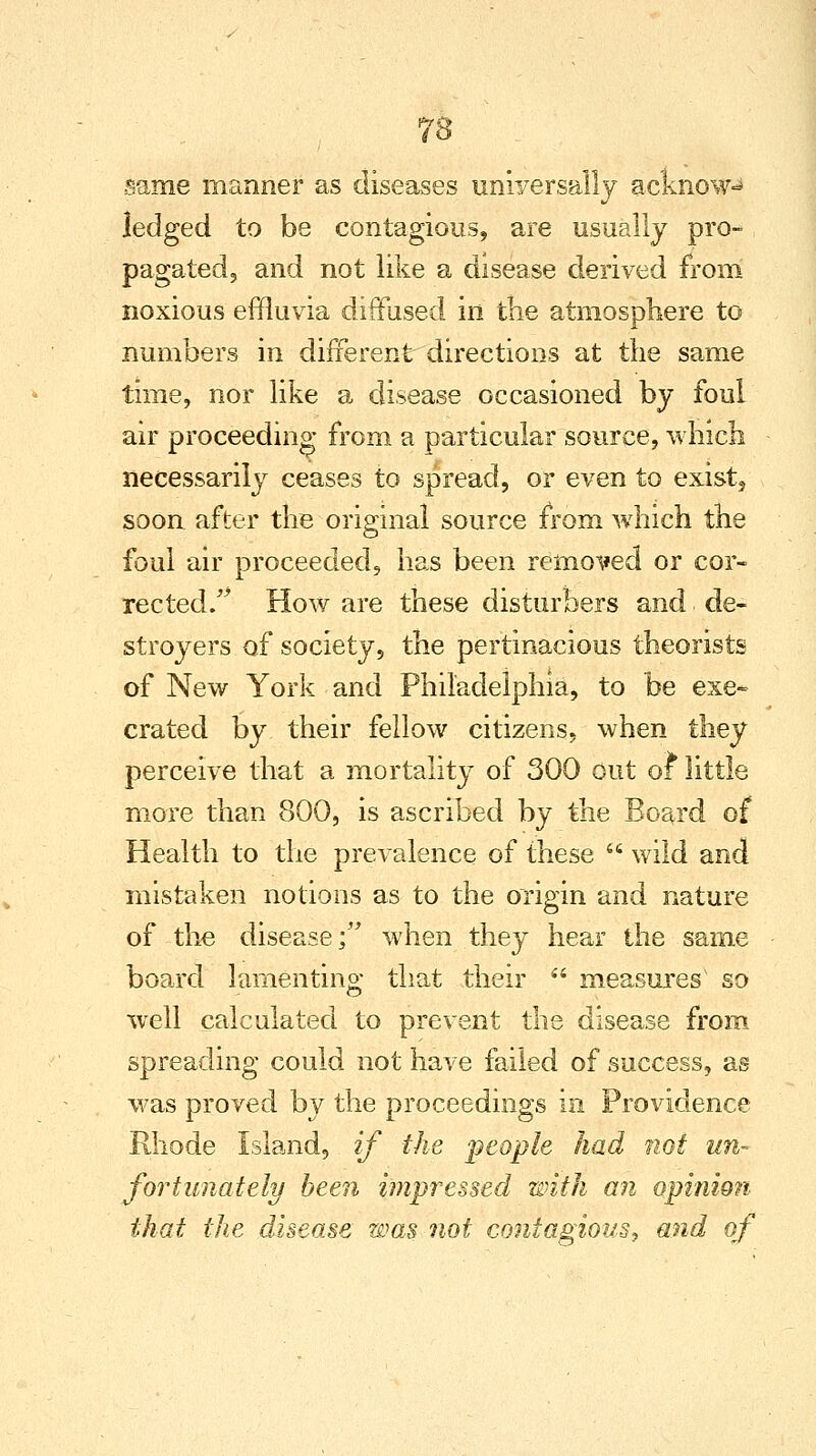 fro 8 same manner as diseases universally acknow-* ledged to be contagious, are usually pro- pagated, and not like a disease derived from noxious effluvia diffused in the atmosphere to numbers in different directions at the same time, nor like a disease occasioned by foul air proceeding from a particular source, which necessarily ceases to spread, or even to exist5 soon after the original source from which the foul air proceeded, has been removed or cor- rected. How are these disturbers and de- stroyers of society, the pertinacious theorists of New York and Philadelphia, to be exe~ crated by their fellow citizens, when they perceive that a mortality of 300 out of little more than 800, is ascribed by the Board of Health to the prevalence of these  wild and mistaken notions as to the origin and nature of the disease; when they hear the same board lamenting that their  measures' so well calculated to prevent the disease from spreading could not have failed of success, as was proved by the proceedings in Providence Rhode Island, if the people had not un- fortunately been impressed with an opinion that the disease was not contagious, and of