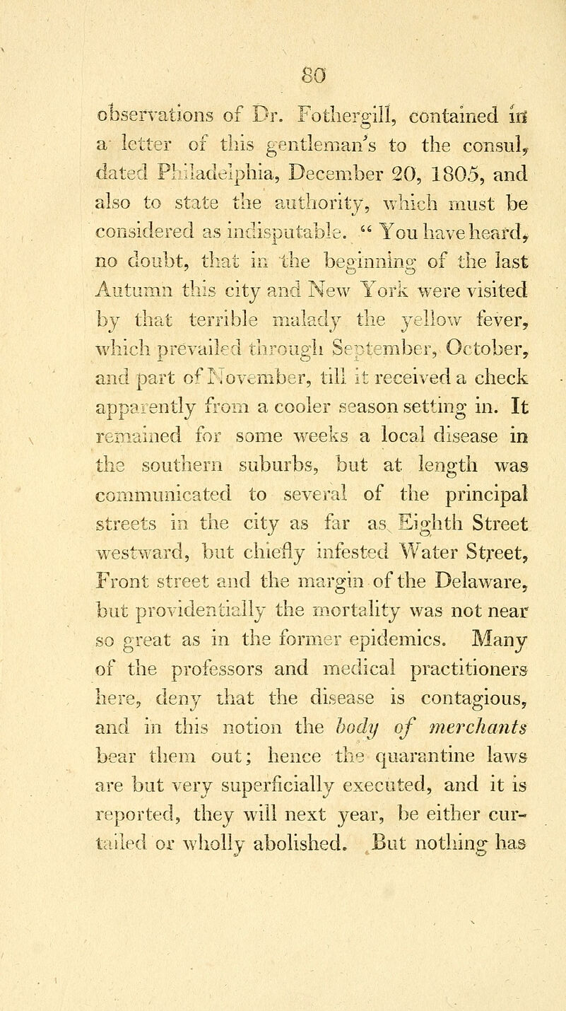 so observations of Dr. Fothergill, contained id a letter of this gentleman's to the consul, dated Philadelphia, December 20, 1805, and also to state the authority, which must be considered as indisputable.  You have heard, no doubt, that in the beginning of the last Autumn this city and New York were visited by that terrible malady the yellow fever, which prevailed through September, October, and part of November, till it received a check apparently from a cooler season setting in. It remained for some weeks a local disease in the southern suburbs, but at length was communicated to several of the principal streets in the city as far asN Eighth Street westward, but chiefly infested Water Street, Front street and the margin of the Delaware, but providentially the mortality was not near so great as in the former epidemics. Many of the professors and medical practitioners here, deny that the disease is contagious, and in this notion the body of merchants bear them out; hence the quarantine laws are but very superficially executed, and it is reported, they will next year, be either cur- tailed'or wholly abolished. But nothing has