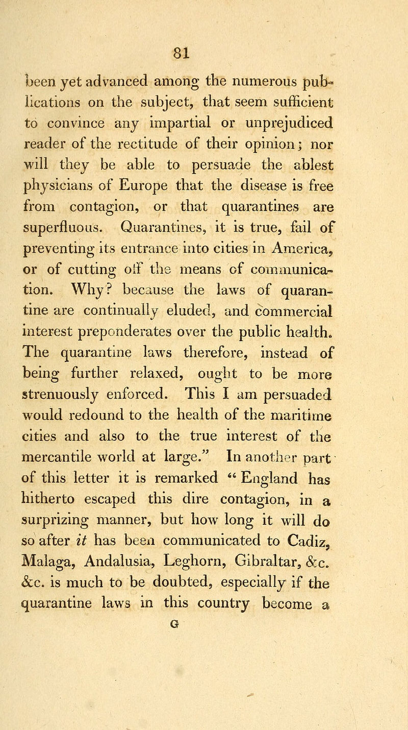 been yet advanced among the numerous pub- lications on the subject, that seem sufficient to convince any impartial or unprejudiced reader of the rectitude of their opinion < nor will they be able to persuade the ablest physicians of Europe that the disease is free from contagion, or that quarantines are superfluous. Quarantines, it is true, fail of preventing its entrance into cities in America, or of cutting oh0 the means of communica- tion. Why? because the laws of quaran- tine are continually eluded, and commercial interest preponderates over the public health. The quarantine laws therefore, instead of being further relaxed, ought to be more strenuously enforced. This I am persuaded would redound to the health of the maritime cities and also to the true interest of the mercantile world at large. In another part of this letter it is remarked  England has hitherto escaped this dire contagion, in a surprizing manner, but how long it will do so after it has been communicated to Cadiz, Malaga, Andalusia, Leghorn, Gibraltar, &c. &c. is much to be doubted, especially if the quarantine laws in this country become a G
