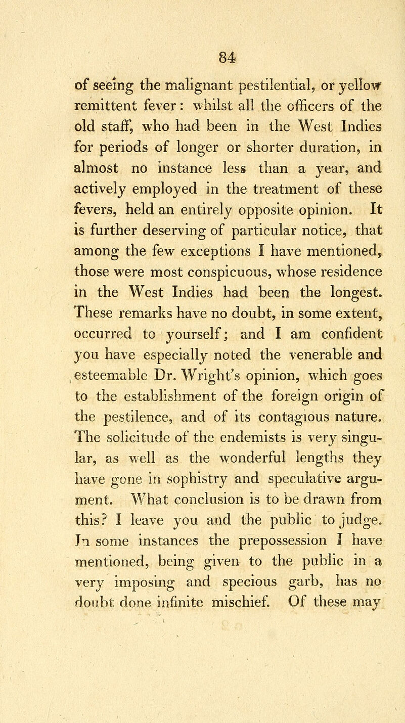 of seeing the malignant pestilential, or yellow remittent fever: whilst all the officers of the old staff, who had been in the West Indies for periods of longer or shorter duration, in almost no instance less than a year, and actively employed in the treatment of these fevers, held an entirely opposite opinion. It is further deserving of particular notice, that among the few exceptions I have mentioned, those were most conspicuous, whose residence in the West Indies had been the longest. These remarks have no doubt, in some extent, occurred to yourself; and I am confident you have especially noted the venerable and ,esteemable Dr. Wright's opinion, which goes to the establishment of the foreign origin of the pestilence, and of its contagious nature. The solicitude of the endemists is very singu- lar, as well as the wonderful lengths they have gone in sophistry and speculative argu- ment. What conclusion is to be drawn from this? I leave you and the public to judge. Jn some instances the prepossession I have mentioned, being given to the public in a very imposing and specious garb, has no doubt done infinite mischief. Of these may