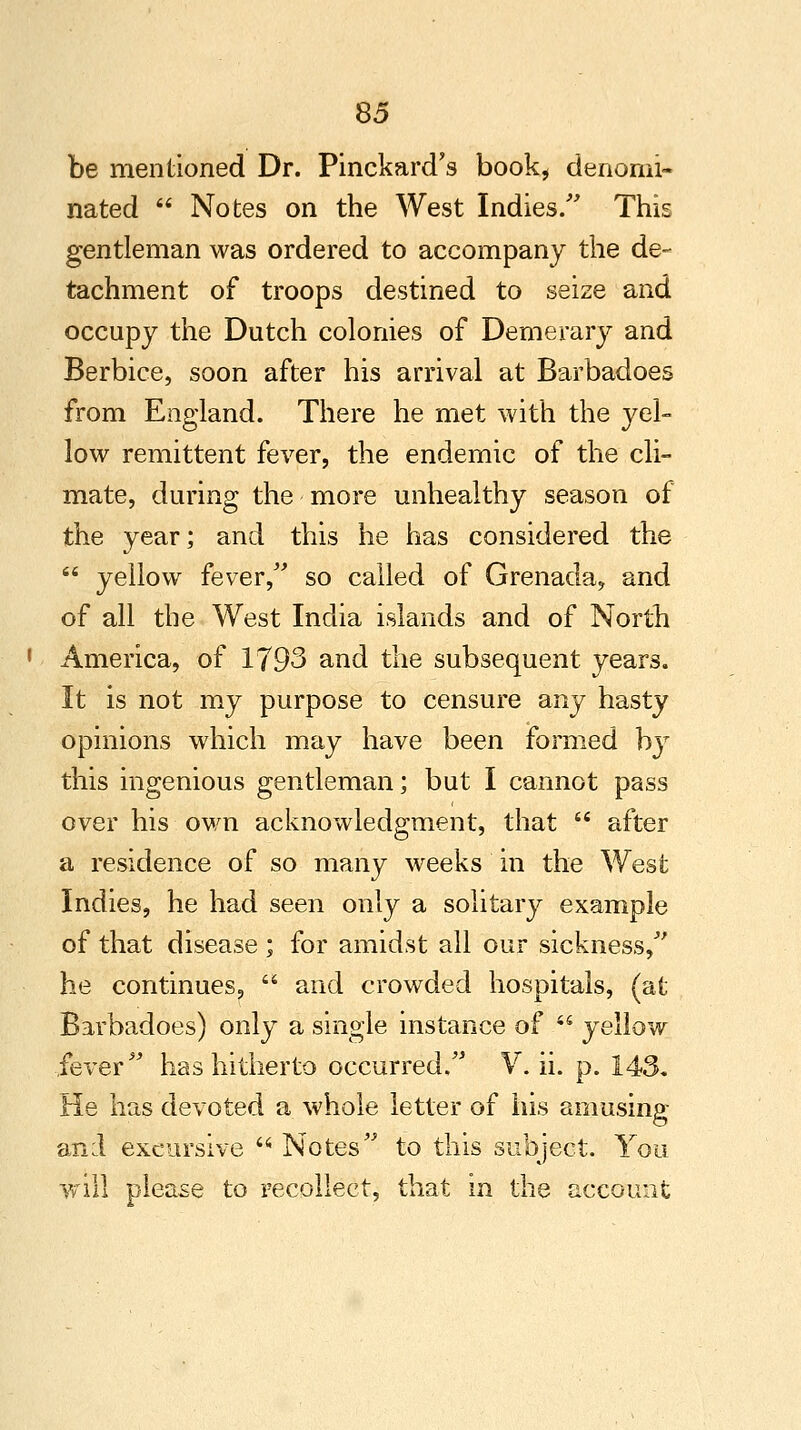 be mentioned Dr. PinckarcTs book, denomi- nated  Notes on the West Indies/' This gentleman was ordered to accompany the de- tachment of troops destined to seize and occupy the Dutch colonies of Demerary and Berbice, soon after his arrival at Barbadoes from England. There he met with the yel- low remittent fever, the endemic of the cli- mate, during the more unhealthy season of the year; and this he has considered the  yellow fever, so called of Grenada, and of all the West India islands and of North America, of 1793 and the subsequent years. It is not my purpose to censure any hasty opinions which may have been formed by this ingenious gentleman; but I cannot pass over his own acknowledgment, that  after a residence of so many weeks in the West Indies, he had seen only a solitary example of that disease ; for amidst all our sickness, he continues,  and crowded hospitals, (at Barbadoes) only a single instance of  yellow fever has hitherto occurred. V. ii. p. 143. He has devoted a whole letter of his amusing and excursive  Notes to this subject. You will please to recollect, that in the account