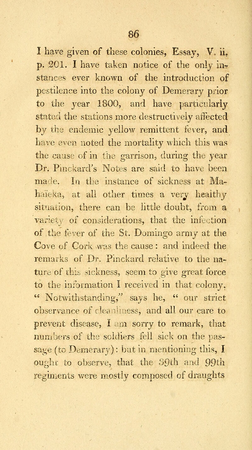 I have given of these colonies, Essay, V, ii. p. 201. I have taken notice of the only in? stances ever known of the introduction of pestilence into the colony of Demerary prior to the year 1800, and have particularly stated the stations more destructively affected by the endemic yellow remittent fever, and have even noted the mortality which this was the cause of in the garrison, during the year Dr. Pinckard's Notes are said to have been made. In the instance of sickness at Ma- liaieka, at all other times a very healthy situation, there can be little doubt, from a variety of considerations, that the infection of the fever of the St. Domingo army at the Cove of .Cork was the cause : and indeed the remarks of Dr. Pinckard relative to the na- ture of this sickness, seem to give great force to the information I received in that colony.  Notwithstanding/' says he,  our strict observance of clea V= mess, and all our care to prevent disease, I am sorry to remark, that numbers of the soldiers fell sick on the pas- sage (to Demerary): but in mentioning this, I pught to observe, that the 39th and 99th. regiments were mostly composed of draughts