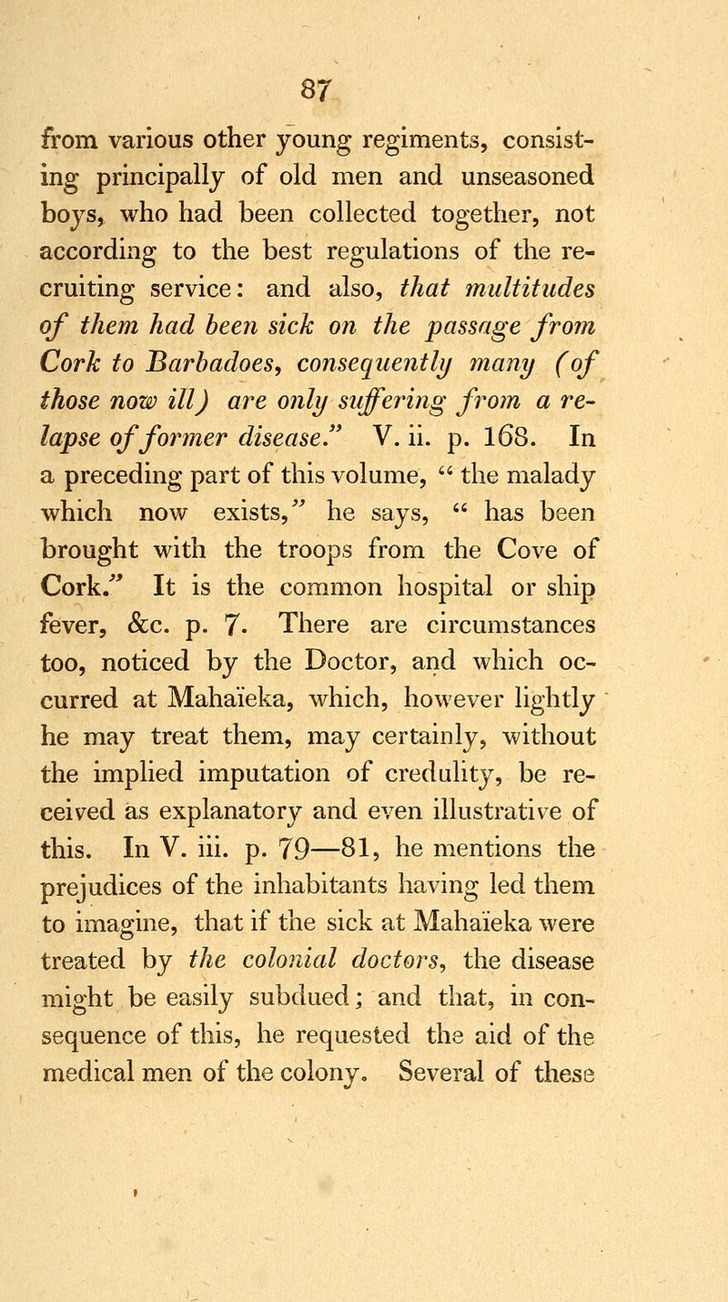 S7 from various other young regiments, consist- ing principally of old men and unseasoned boys, who had been collected together, not according to the best regulations of the re- cruiting service: and also, that multitudes of them had been sick on the passage from Cork to Barbadoes, consequently many (of those now ill) are only suffering from a re- lapse of former disease. V. ii. p. 168. In a preceding part of this volume,  the malady which now exists, he says,  has been brought with the troops from the Cove of Cork/' It is the common hospital or ship fever, &c. p. 7- There are circumstances too, noticed by the Doctor, and which oc- curred at Mahai'eka, which, however lightly he may treat them, may certainly, without the implied imputation of credulity, be re- ceived as explanatory and even illustrative of this. In V. iii. p. 79—81, he mentions the prejudices of the inhabitants having led them to imagine, that if the sick at Maha'ieka were treated by the colonial doctors, the disease might be easily subdued; and that, in con- sequence of this, he requested the aid of the medical men of the colony. Several of these