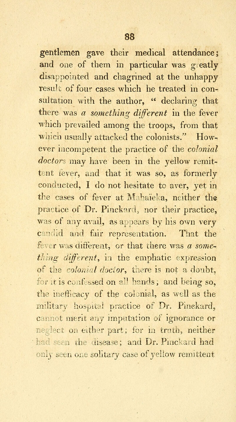 gentlemen gave their medical attendance; and one of them in particular was greatly disappointed and chagrined at the unhappy result of four cases which he treated in con- sultation with the author,  declaring that there was a something different in the fever which prevailed among the troops, from that wiiicii usually attacked the colonists. How- ever incompetent the practice of the colonial doctors may have been in the yellow remit- tent fever, and that it was so, as formerly conducted, I do not hesitate tc aver, yet in the cases of fever at Mahaieka, neither the practice of Dr. Pinekard, nor their practice, was of any avail, as appears by his own very candid and fair representation. That the fever was different, or that there was a some-* thing different, in the emphatic expression of the colonial doctor, there is not a doubt, for it is confessed on qj\ hands, and being so, the ineffieacy of the colonial, as well as the military hospital practice of Dr. Pinekard, cannot merit any imputation of ignorance or neglect on either part; for in truth, neither ' had seen the disease; and Dr. Pmckard had only seen one solitary case of yellow remittent