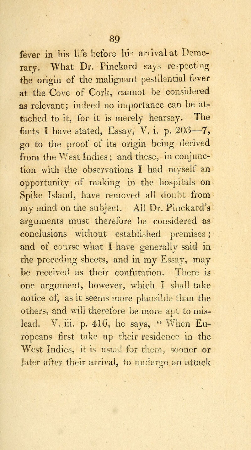 fever in his lire before his arrival at Deme- rary. What Dr. Pinckard says respecting the origin of the malignant pestilential fever at the Cove of Cork, cannot be considered as relevant; indeed no importance can be at- tached to it, for it is merely hearsay. The facts I have stated, Essay, V. i. p. 203—7, go to the proof of its origin being derived from the West Indies; and these, in conjunc- tion with the observations I had myself an opportunity of making in the hospitals on Spike Island, have removed all doubt from my mind on the subject. All Dr. Pinckard's arguments must therefore be considered as conclusions without established premises; and of course what I have generally said in the preceding sheets, and in my Essay, may be received as their confutation. There is one argument, however, which I shall take notice of, as it seems more plausible than the others, and will therefore be more apt to mis- lead. V. hi. p. 416, he says,  When Eu- ropeans first take up their residence in the West Indies, it is usual for them, sooner or later after their arrival, to undergo an attack