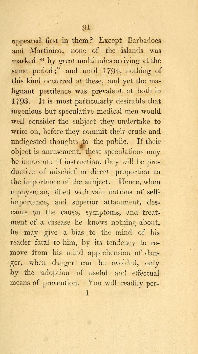 appeared first in them? Except Barbadoes and Martinico, none of the islands was marked  by great multitudes arriving at the same period; and until 1794, nothing of this kind occurred at these, and yet the ma- lignant pestilence was prevalent at both in 1793. It is most particularly desirable that ingenious but speculative medical men would well consider the subject they undertake to write on, before they commit their crude and undigested thoughts to the public. If their object is amusement, these speculations may be innocent; jf instruction, they will be pro- ductive of mischief in direct proportion to the importance of the subject. Hence, when a physician, filled with vain notions of self- importance, and superior attainment, des- cants on the cause, symptoms, and treat- ment of a disease he knows nothing about, he may give a bias _ to the mind of his reader fatal to him, by its tendency to re- move from his mind apprehension of dan- ger, when danger can be avoided, only hy the adoption of useful and effectual means of prevention. You will readily per- 1