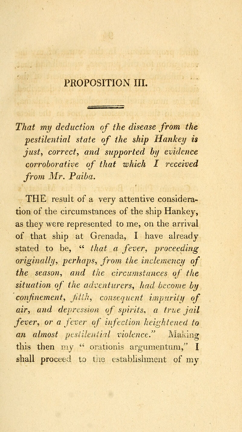 Thai my deduction of the disease from the pestilential state of the ship Hankey is just, correct, and supported by evidence corroborative of that which I received from Mr. Paiba. THE result of a very attentive considera- tion of the circumstances of the ship Hankey, as they were represented to me, on the arrival of that ship at Grenada, I have already stated to be,  that a fever, proceeding originally, perhaps, from the inclemency of the season, and the circumstances of the situation of the adventurers, had become by confinement, Jilih, consequent impurity of air, and depression of spirits, a true jail fever, or a fever of infection heightened to an almost pestilential violence. Making this then my  orationis argumentum, I shall proceed to the establishment of my