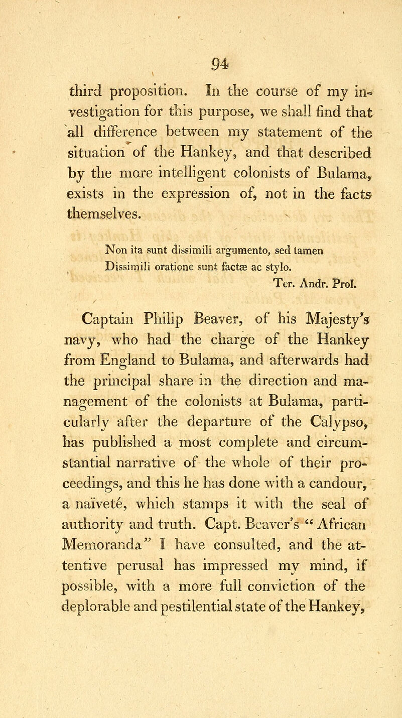 third proposition. In the course of my in«* vestigation for this purpose, we shall find that all difference between ray statement of the situation of the Hankey, and that described by the more intelligent colonists of Bulama, exists in the expression of, not in the facts themselves. Non ita sunt dissimili argumento, sed lamen Dissimili oratione sunt factse ac stylo. Ter. Andr. Prol, Captain Philip Beaver, of his Majesty's navy, who had the charge of the Hankey from England to Bulama, and afterwards had the principal share in the direction and ma- nagement of the colonists at Bulama, parti- cularly after the departure of the Calypso, has published a most complete and circum- stantial narrative of the whole of their pro- ceedings, and this he has done with a candour, ~ a naivete, which stamps it with the seal of authority and truth. Capt. Beaver's  African Memoranda I have consulted, and the at- tentive perusal has impressed my mind, if possible, with a more full conviction of the deplorable and pestilential state of the Hankey,