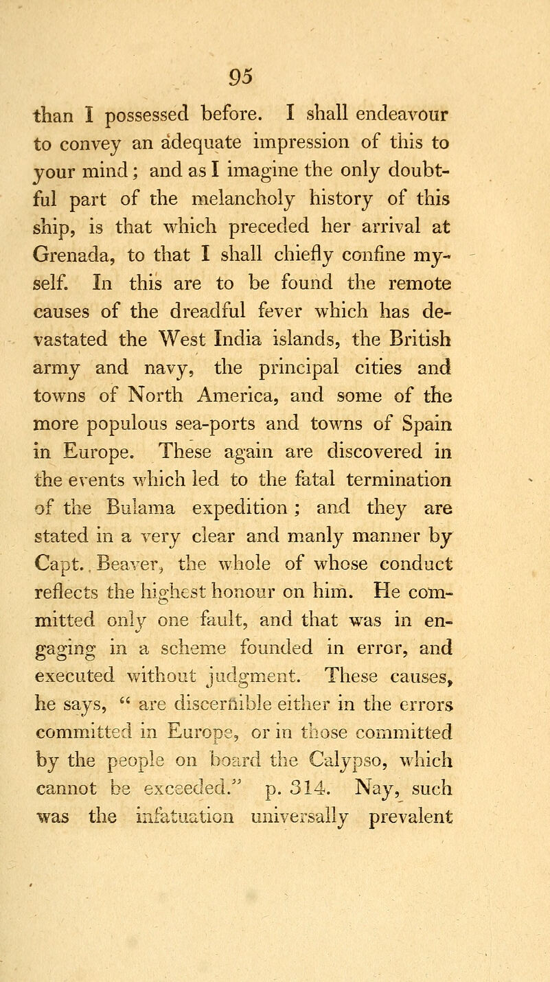 than I possessed before. I shall endeavour to convey an adequate impression of this to your mind; and as I imagine the only doubt- ful part of the melancholy history of this ship, is that which preceded her arrival at Grenada, to that I shall chiefly confine my- self. In this are to be found the remote causes of the dreadful fever which has de- vastated the West India islands, the British army and navy, the principal cities and towns of North America, and some of the more populous sea-ports and towns of Spain in Europe. These again are discovered in the events which led to the fatal termination of the Bulama expedition; and they are stated in a very clear and manly manner by Capt., Beaver, the whole of whose conduct reflects the hioiiest honour on him. He com- mitted only one fault, and that was in en- gaging in a scheme founded in error, and executed without judgment. These causes, he says,  are discernible either in the errors committed in Europe, or in those committed by the people on board the Calypso, which cannot be exceeded. p. 314. Nay, such was the infatuation universally prevalent