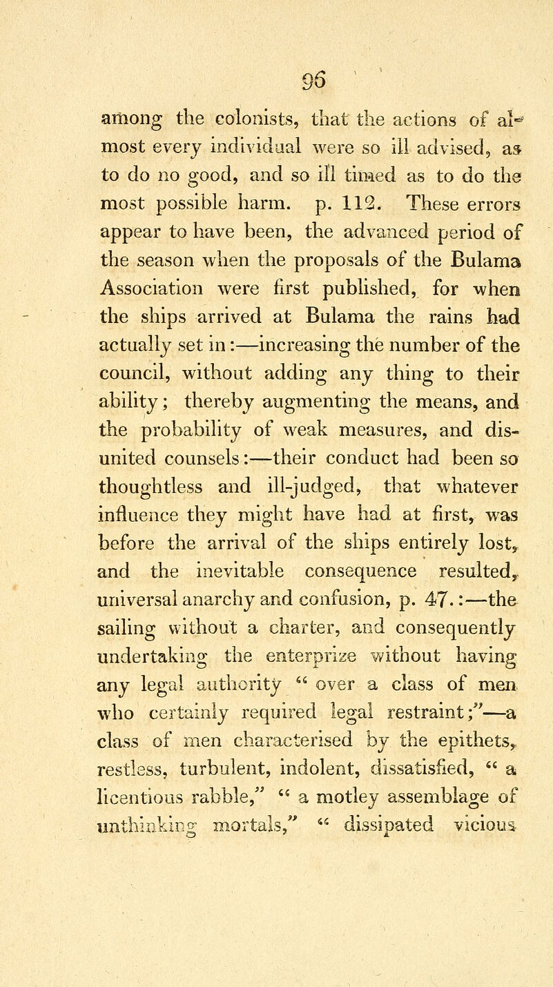 95 ' among the colonists, that the actions of al-* most every individual were so ill advised, as to do no good, and so ill timed as to do the most possible harm. p. 112. These errors appear to have been, the advanced period of the season when the proposals of the Bulama Association were first published, for when the ships arrived at Bulama the rains had actually set in:—increasing the number of the council, without adding any thing to their ability; thereby augmenting the means, and the probability of weak measures, and dis- united counsels:—their conduct had been so thoughtless and ill-judged, that whatever influence they might have had at first, was before the arrival of the ships entirely lost, and the inevitable consequence resulted, universal anarchy and confusion, p. 47- -—the sailing without a charter, and consequently undertaking the enterprize without having any legal authority  over a class of men who certainly required legal restraint;—a class of men characterised by the epithets, restless, turbulent, indolent, dissatisfied,  a licentious rabble,  a motley assemblage of unthinking mortals,  dissipated vicious