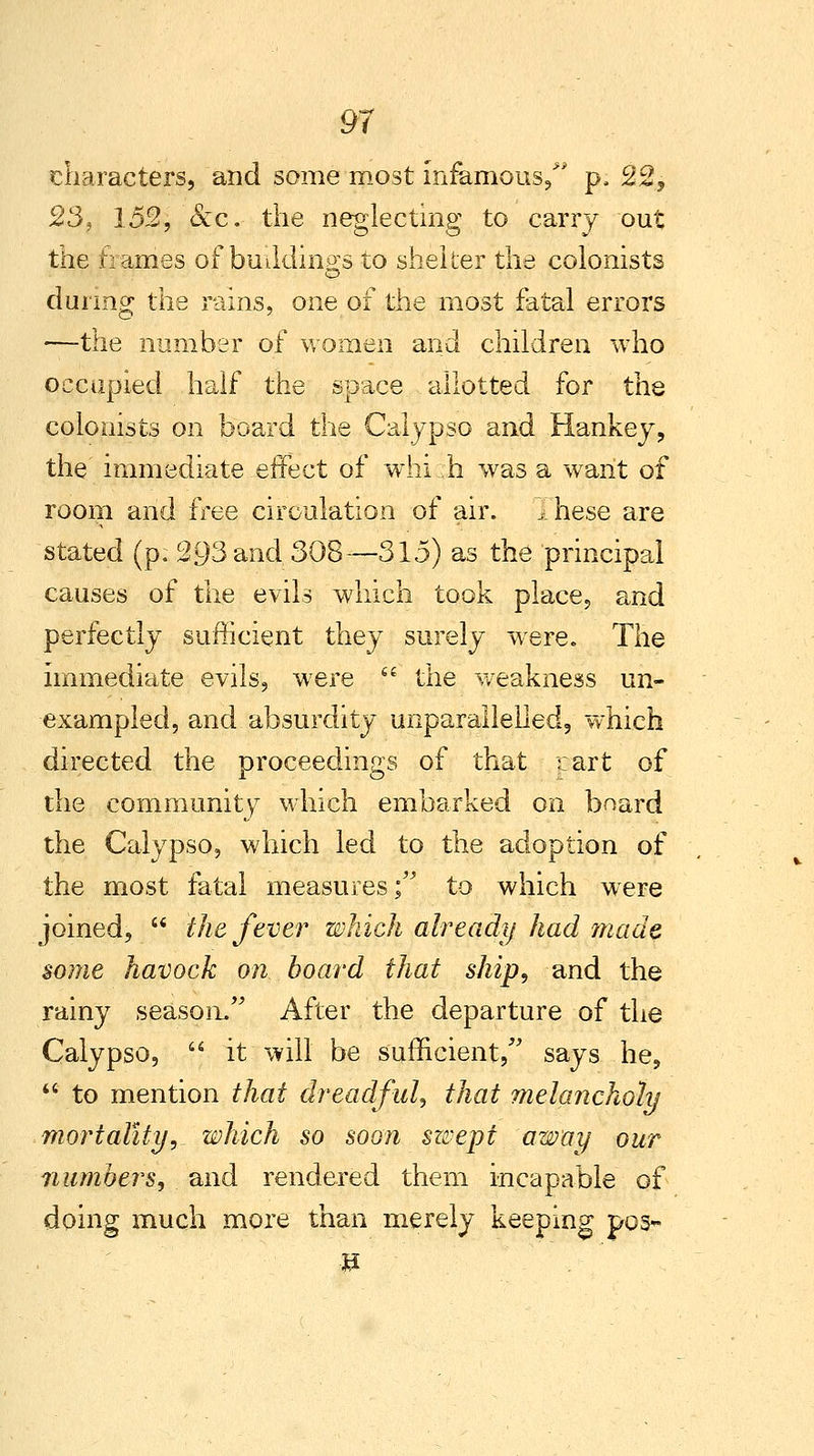 characters, and some most infamous/' p, 22, 23, 152, &c. the neglecting to carry out the hames of buildings to shelter the colonists during the rains, one of the most fatal errors —the number of women and children who occupied half the space allotted for the colonists on board the Calypso and Hankey, the immediate ..effect of whi :h was a want of room and free circulation of air. .these are stated (p. 293 and 308—315) as the principal causes of the evils which took place, and perfectly sufficient they surely were. The immediate evils, were  the weakness un- exampled, and absurdity unparallelied, which directed the proceedings of that cart of the community7 which embarked on board the Calypso, which led to the adoption of the most fatal measures; to which were joined,  the fever which already had made some havock on board that ship, and the rainy season. After the departure of the Calypso,  it will be sufficient, says he,  to mention that dreadful, that melancholy mortality, which so soon swept away our numbers, and rendered them incapable of doing much more than merely keeping pos*- -»