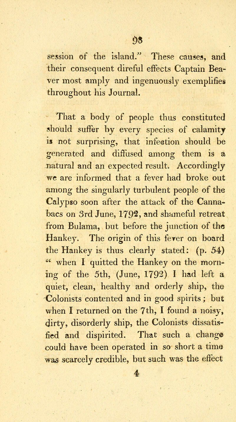 £8 session of the island. These causes, and their consequent direful effects Captain Bea- ver most amply and ingenuously exemplifies throughout his Journal. That a body of people thus constituted should suffer by every species of calamity is not surprising, that infestion should be generated and diffused among them is a natural and an expected result. Accordingly we are informed that a fever had broke out among the singularly turbulent people of the Calypso soon after the attack of the Canna- bacs on 3rd June, 1792, and shameful retreat from Bulama, but before the junction of the Hankey. The origin of this fever on board the Hankey is thus clearly stated: (p. 54)  when I quitted the Hankey on the morn- ing of the 5th, (June, 1792) I had left a quiet, clean, healthy and orderly ship, the Colonists contented and in good spirits; but when I returned on the 7th, I found a noisy, 4irty, disorderly ship, the Colonists dissatis- fied and dispirited. That such a change could have been operated in so short a time was scarcely credible, but such was the effect 4