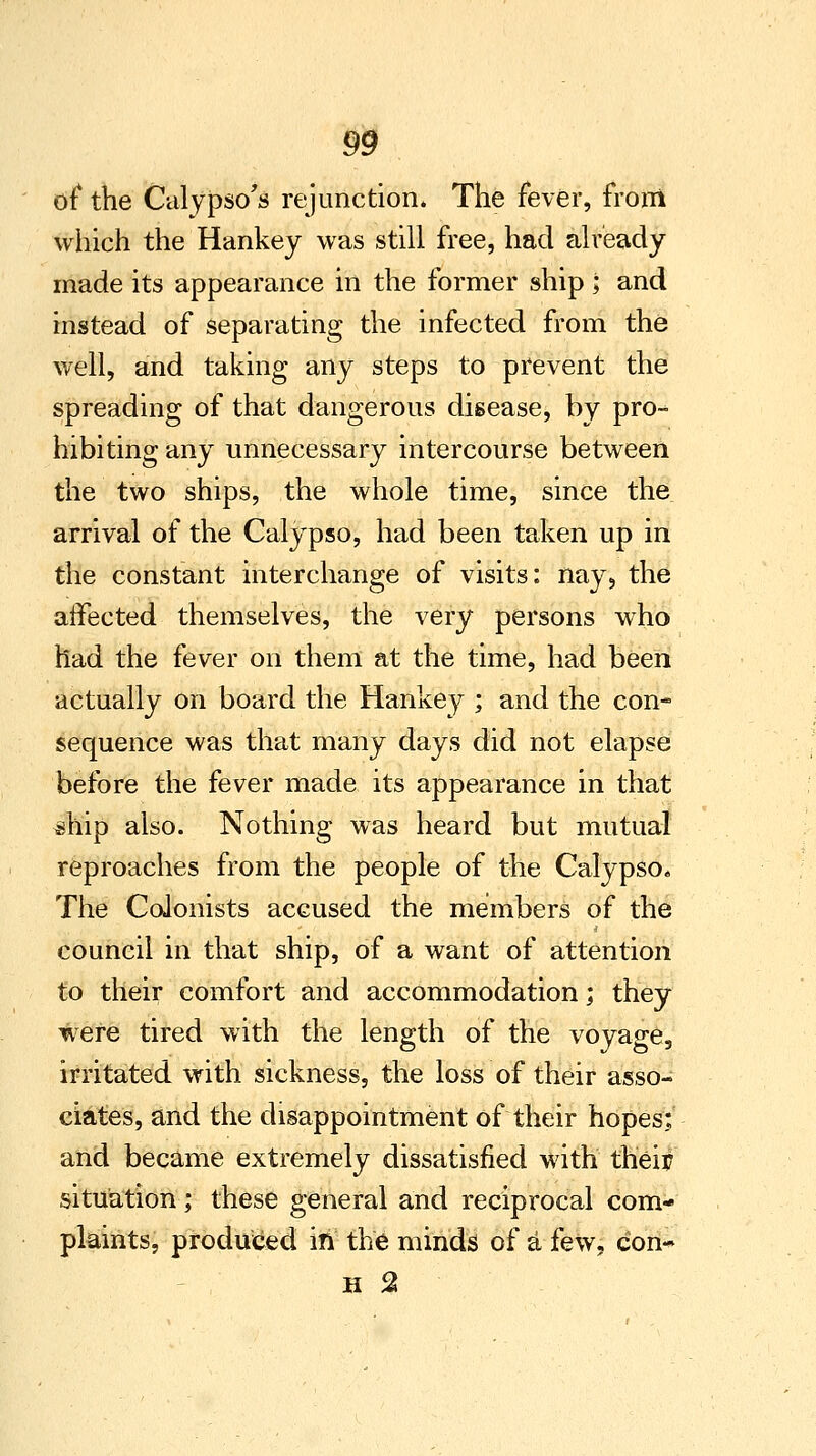 of the Calypso's rej unction. The fever, from which the Hankey was still free, had already made its appearance in the former ship ; and instead of separating the infected from the well, and taking any steps to prevent the spreading of that dangerous disease, by pro- hibiting any unnecessary intercourse between the two ships, the whole time, since the arrival of the Calypso, had been taken up in the constant interchange of visits: nay, the affected themselves, the very persons who had the fever on them at the time, had been actually on board the Hankey ; and the con- sequence was that many days did not elapse before the fever made its appearance in that ^hip also. Nothing was heard but mutual reproaches from the people of the Calypso. The Colonists accused the members of the council in that ship, of a want of attention to their comfort and accommodation; they were tired with the length of the voyage, irritated with sickness, the loss of their asso- ciates, and the disappointment of their hopes: and became extremely dissatisfied with theitf situation; these general and reciprocal com- plaints, produced in the minds of a few, con-