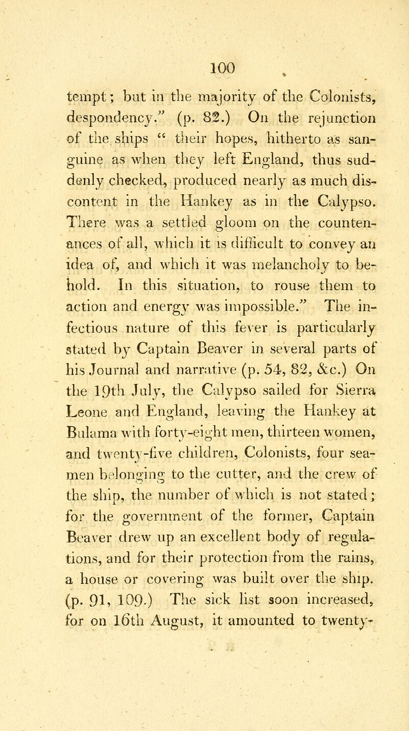 tempt; but in the majority of the Colonists, despondency. (p. 82.) On the re junction of the ships  their hopes, hitherto as san- guine as when they left England, thus sud- denly checked, produced nearly as much dis- content in the Han key as in the Calypso. There was a settled gloom on the counten- ances of all, which it is difficult to convey an idea of, and which it was melancholy to be- hold. In this situation, to rouse them to action and energy was impossible/' The in- fectious nature of this fever is particularly stated by Captain Beaver in several parts of his Journal and narrative (p. 54, 82, &c.) On the 19th July, the Calypso sailed for Sierra Leone and England, leaving the Hankey at Bulama with forty-eight men, thirteen women, and twenty-five children, Colonists, four sea- men belonging to the cutter, and the crew of the ship, the number of which is not stated; for the government of the former, Captain Beaver drew up an excellent body of regula- tions, and for their protection from the rains, a house or covering was built over the ship, (p. 91» 109-) The sick list soon increased, for on l6th August, it amounted to twenty-