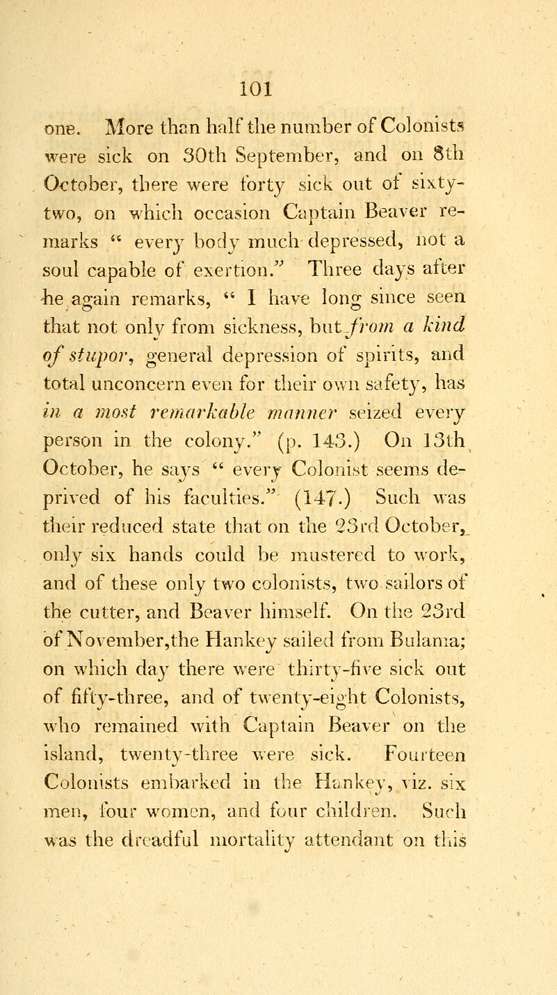 one. More than half the number of Colonists were sick on 30th September, and on 8th October, there were forty sick out ot sixty- two, on which occasion Captain Beaver re- marks  every body much depressed, not a soul capable of exertion/' Three days after lie again remarks,  I have long since seen that not only from sickness, but from a kind of stupor, general depression of spirits, and total unconcern even for their own safety, has in a most remarkable manner seized every person in the colony. (p. 143.) On 13th October, he says  every Colonist seems de- prived of his faculties. (147.) Such was their reduced state that on the 23rd October^ only six hands could be mustered to work, and of these only two colonists, two sailors of the cutter, and Beaver himself. On the 23rd of November,the Hankey sailed from Bulama; on which day there were thirty-five sick out of fifty-three, and of twenty-eight Colonists, who remained with Captain Beaver on the island, twenty-three were sick. Fourteen Colonists embarked in the Hankey, viz. six men, four women, and four children. Such was the dreadful mortality attendant on this