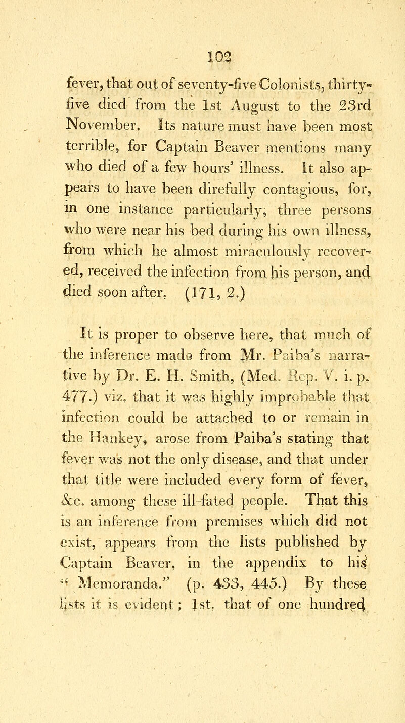 fever, that out of seventy-five Colonists, thirty- five died from the 1st August to the 23rd November, Its nature must have been most terrible, for Captain Beaver mentions many who died of a few hours' illness. It also ap- pears to have been direfully contagious, for, in one instance particularly, three persons who were near his bed during his own illness, from which he almost miraculously recover* ed, received the infection from, his person, and died soon after. (171, 2.) It is proper to observe here, that much of the inference mads from Mr. Paiba's narra-? tive by Dr. E, H. Smith, (Med. Rep. V. i. p. 477-) viz. that it was highly improbable that infection could be attached to or remain in the Hankey, arose from Paiba's stating that fever was not the only disease, and that under that title were included every form of fever, &c. among these ill fated people. That this is an inference from premises which did not exist, appears from the lists published by Captain Beaver, in the appendix to his ^Memoranda. (p. 433,445.) By these lists it is evident; 1st. that of one hundred