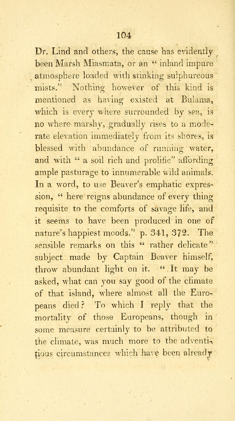 Dr. Lind and others, the cause has evidently been Marsh Miasmata, or an  inland impure atmosphere loaded with stinking sulphureous mists/' Nothing however of this kind is mentioned as having existed at Bulama, which is every where surrounded by sea, is no wThere marshy, gradually rises to a mode- rate elevation immediately from its shores, is blessed with abundance of running water, and with  a soil rich and prolific affording ample pasturage to innumerable wild animals. In a word, to use Beaver's emphatic expres- sion,  here reigns abundance of every thing requisite to the comforts of savage life, and it seems to have been produced in one of nature's happiest moods/ p. 341, 372. The sensible remarks on this  rather delicaten subject made by Captain Beaver himself, throw abundant light on it. It may be asked, what can you say good of the climate of that island, where almost all the Euro- peans died ? To which I reply that the mortality of those Europeans, though in some measure certainly to be attributed to the climate, was much more to the adventw fious circumstances which have been alreadj