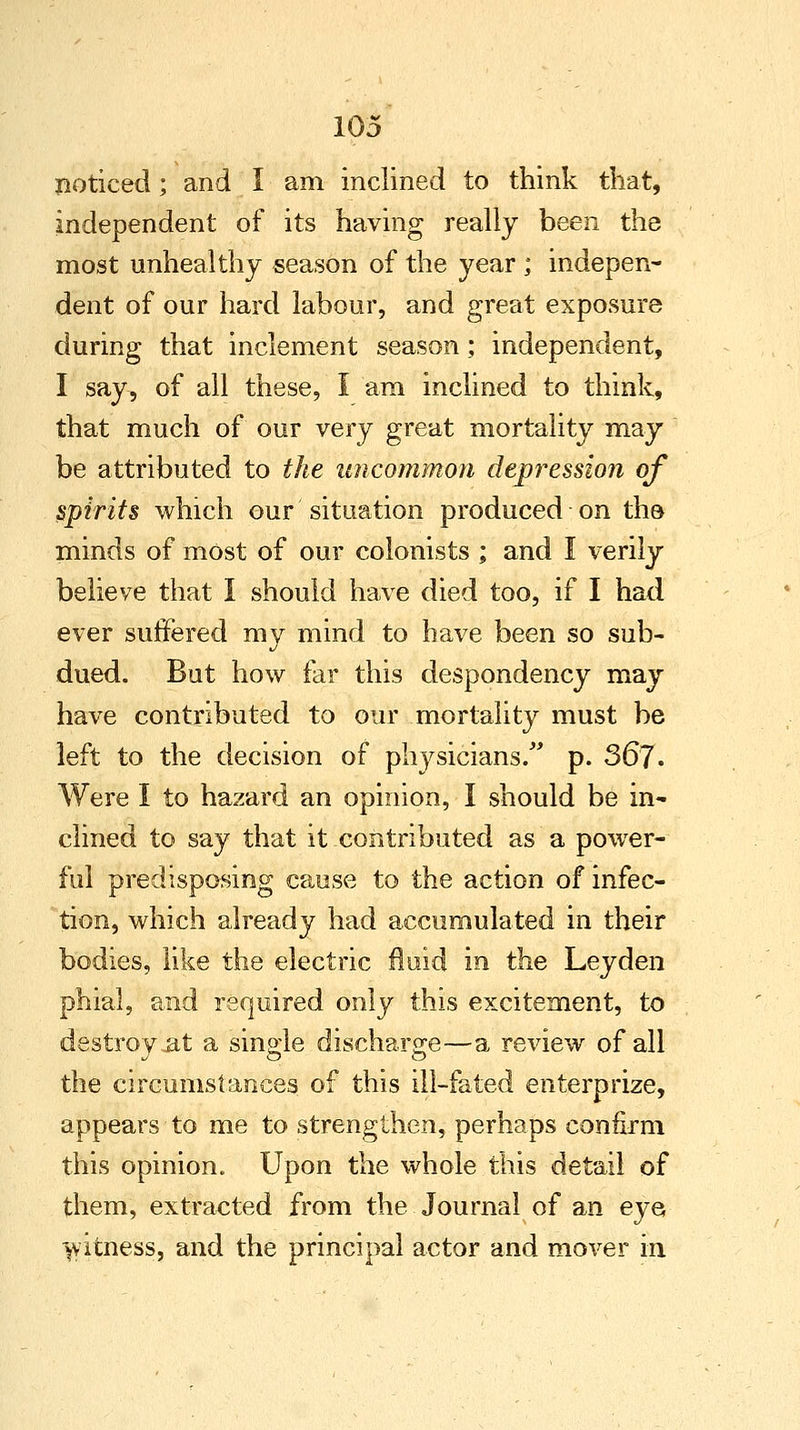 noticed; and I am inclined to think that, independent of its having really been the most unhealthy season of the year ; indepen- dent of our hard labour, and great exposure during that inclement season; independent, I say, of all these, I am inclined to think, that much of our very great mortality may be attributed to the uncommon depression of spirits which our situation produced on the- minds of most of our colonists ; and I verily believe that I should have died too, if I had ever suffered my mind to have been so sub- dued. But how far this despondency may have contributed to our mortality must be left to the decision of physicians. p. 367. Were I to hazard an opinion, I should be in- clined to say that it contributed as a power- ful predisposing cause to the action of infec- tion, which already had accumulated in their bodies, like the electric fluid in the Leyden phial, and required only this excitement, to destroy-at a single discharge—a review of all the circumstances of this ill-fated enterprize, appears to me to strengthen, perhaps confirm this opinion. Upon the whole this detail of them, extracted from the Journal of an eye witness, and the principal actor and mover in
