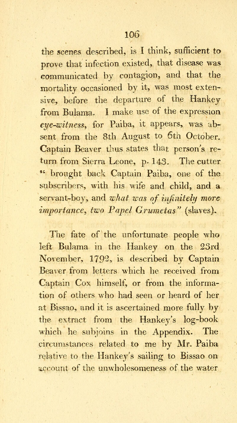 the scenes described, is I think, sufficient to prove that infection existed, that disease was communicated by contagion, and that the mortality occasioned by it, was most exten- sive, before the departure of the Hankey from Bulama. I make use of the expression eye-witness, for Paiba, it appears, was ab- sent from the 8th August to 6th October. Captain Beaver thus states that person's re- turn from Sierra Leone, p. 143. The cutter 44 brought back Captain Paiba, one of the subscribers, with his wife and child, and a servant-boy, and what was of infinitely more importance^ two Papel Grumetas (slaves). The fate of the unfortunate people who left Bulama in the Hankey on the 23rd November, 1792? is described by Captain Beaver from letters which he received from Captain Cox himself, or from the informa- tion of others who had seen or heard of her at Bissao, and it is ascertained more fully by the extract from the Hankey's log-book which he subjoins in the Appendix. The circumstances related to me by Mr. Paiba relative to the Hankey's sailing to Bissao on account of the unwholesomeness of the water