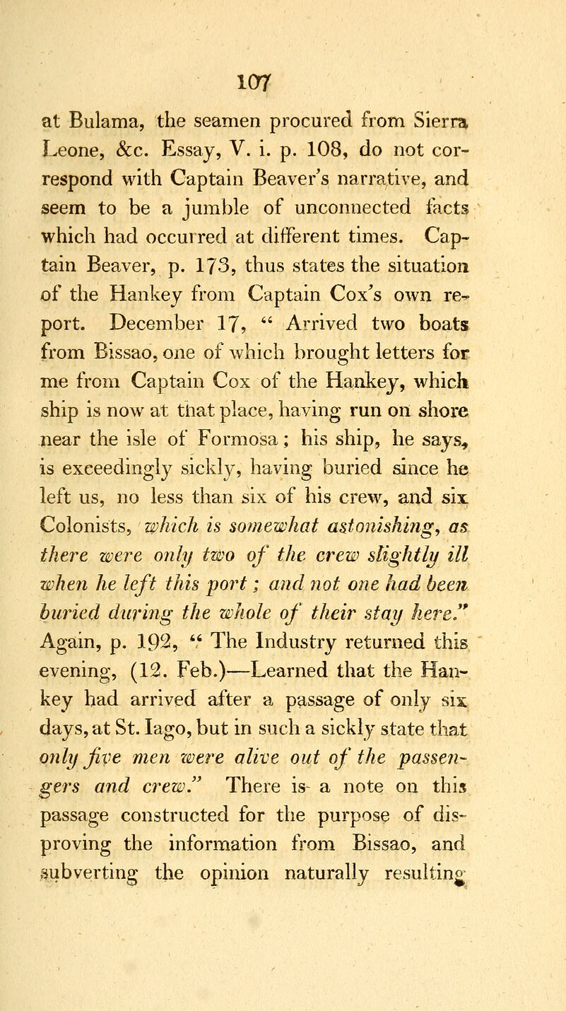 at Bulama, the seamen procured from Sierra Leone, &c. Essay, V. i. p. 108, do not cor- respond with Captain Beaver's narrative, and seem to be a jumble of unconnected facts which had occurred at different times. Cap- tain Beaver, p. 173, thus states the situation of the Hankey from Captain Cox's own re-, port. December 17,  Arrived two boats from Bissao, one of which brought letters for me from Captain Cox of the Hankey, which, ship is now at that place, having run on shore near the isle of Formosa; his ship, he says, is exceedingly sickly, having buried since he left us, no less than six of his crew, and six Colonists, which is somewhat astonishing,, as there were only two of the crew slightly ill when he left this port; and not one had been buried during the whole of their stay here*' Again, p. 192,  The Industry returned this evening, (12. Feb.)—Learned that the Han- key had arrived after a passage of only six days, at St. Iago, but in such a sickly state that only five men were alive out of the passen- gers and crew. There is- a note on this passage constructed for the purpose of dis- proving the information from Bissao, and subverting the opinion naturally resulting